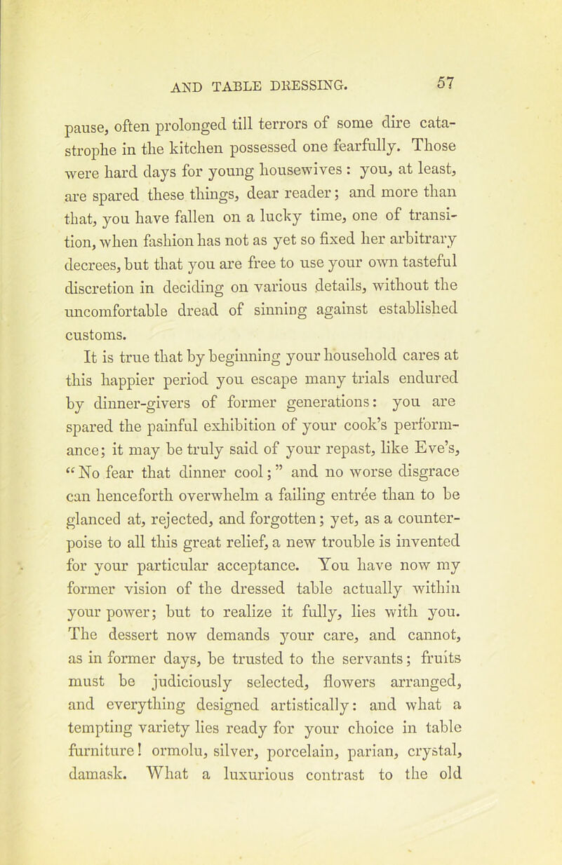 pause^ often prolonged till terrors of some dire cata- strophe in the kitchen possessed one fearfallj. Those were hard days for young housewives : youj at least, are spared these things, dear reader; and more than that, yon have fallen on a lucky time, one of transi- tion, when fashion has not as yet so fixed her arbitrary decrees, but that you are free to use your own tasteful discretion in deciding on various details, without the uncomfortable dread of sinning against established customs. It is true that by beginning your household cares at this happier period you escape many trials endured by dinner-givers of former generations: you are spared the painful exhibition of your cook’s perform- ance; it may be truly said of your repast, like Eve’s, “No fear that dinner cool; ” and no worse disgrace can henceforth overwhelm a failing entree than to be glanced at, rejected, and forgotten; yet, as a counter- poise to all this great relief, a new trouble is invented for your particular acceptance. You have now my former vision of the dressed table actually within your power; but to realize it fully, lies with you. The dessert now demands your care, and cannot, as in former days, be trusted to the servants; fruits must be judiciously selected, flowers arranged, and everything designed artistically: and what a tempting variety lies ready for your choice in table furniture! ormolu, silver, porcelain, parian, crystal, damask. What a luxurious contrast to the old