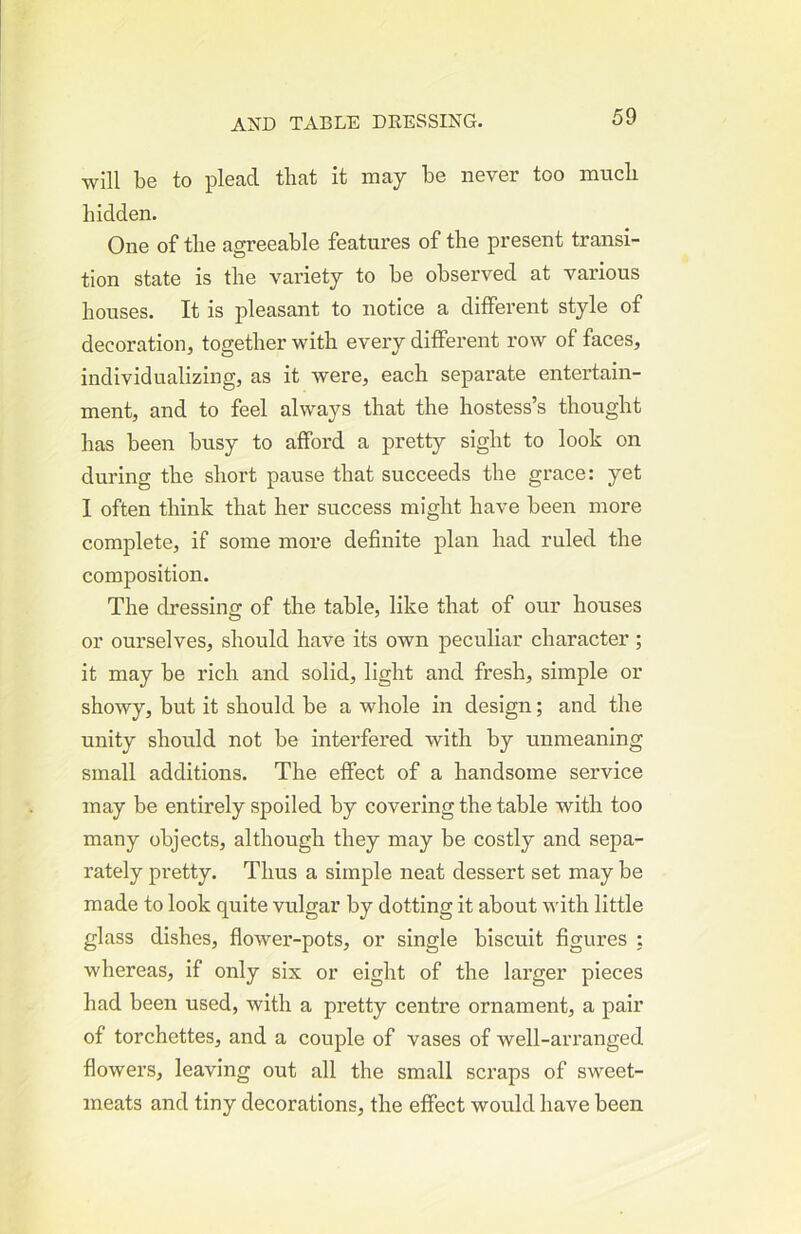 will be to plead that it may be never too much hidden. One of the agreeable features of the present transi- tion state is the variety to be observed at various houses. It is pleasant to notice a different style of decoration, together with eveiy different row of faces, individualizing, as it were, each separate entertain- ment, and to feel always that the hostess’s thought has been busy to afford a pretty sight to look on during the short pause that succeeds the grace: yet 1 often think that her success might have been more complete, if some more definite plan had ruled the composition. The dressing of the table, like that of our houses or ourselves, should have its own peculiar character; it may be rich and solid, light and fresh, simple or showy, but it should be a whole in design; and the unity should not be interfered with by unmeaning small additions. The effect of a handsome service may be entirely spoiled by covering the table with too many objects, although they may be costly and sepa- rately pretty. Thus a simple neat dessert set may be made to look quite vulgar by dotting it about with little glass dishes, fiower-pots, or single biscuit figures : whereas, if only six or eight of the larger pieces had been used, with a pretty centre ornament, a pair of torchettes, and a couple of vases of well-ari’anged flowers, leaving out all the small scraps of sweet- meats and tiny decorations, the effect would have been