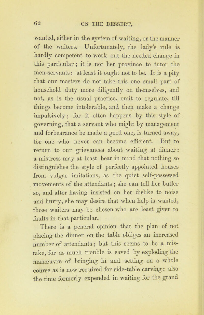■wanted, either in the system of waiting, or the manner of the waiters. Unfortunately, the lady’s rule is hardly competent to work out the needed change in this particular ; it is not her province to tutor the men-servants: at least it ought not to he. It is a pity that our masters do not take this one small part of household duty more diligently on themselves, and not, as is the usual practice, omit to regulate, till things become intolerable, and then make a change impulsively; for it often happens by this style of governing, that a servant who might by management and forbearance be made a good one, is turned away, for one who never can become efficient. But to return to our grievances about waiting at dinner: a mistress may at least hear in mind that nothing so distinguishes the style of perfectly appointed houses from vulgar imitations, as the quiet self-possessed movements of the attendants ; she can tell her butler so, and after having insisted on her dislike to noise and hurry, she may desire that when help is wanted, those waiters may be chosen who are least given to faults in that particular. There is a general opinion that the plan of not placing the dinner on the table obliges an increased number of attendants; but this seems to be a mis- take, for as much trouble is saved by exploding the manoeuvre of bringing in and setting on a whole course as is now required for side-table carving: also the time formerly expended in waiting for the grand