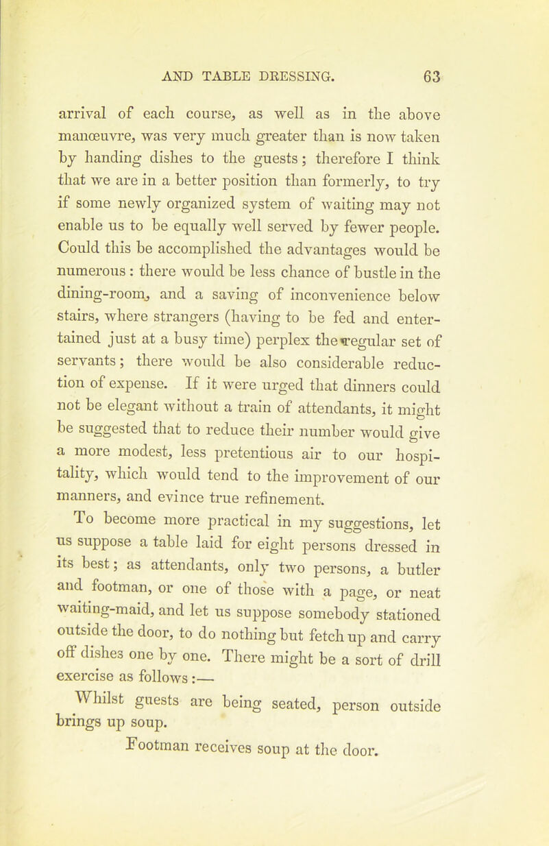arrival of each course, as well as in the above manoeuvre, was very much greater than is now taken by handing dishes to the guests; therefore I think that we are in a better position than formerly, to try if some newly organized system of waiting may not enable us to be equally well served by fewer people. Could this be accomplished the advantages would be numerous : there would be less chance of bustle in the dining-room, and a saving of inconvenience below stairs, where strangers (having to be fed and enter- tained just at a busy time) perplex the^’egular set of servants; there would be also considerable reduc- tion of expense. If it were urged that dinners could not be elegant without a train of attendants, it mio-ht be suggested that to reduce their number would give a more modest, less pretentious air to our hospi- tality, which would tend to the improvement of our manners, and evince true refinement. To become more practical in my suggestions, let us suppose a table laid for eight persons dressed in its best; as attendants, only two persons, a butler and footman, or one of thos'e with a page, or neat waiting-maid, and let us suppose somebody stationed outside the door, to do nothing but fetch up and carry off dishes one by one. There might be a sort of drill exercise as follows :— Whilst guests are being seated, person outside brings up soup. Tootraan receives soup at tlie door.