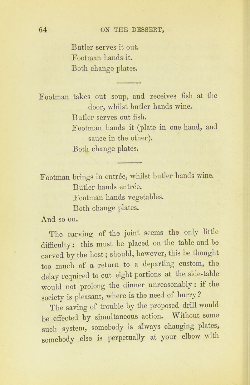 Butler serves it out. Footman hands it. Both change plates. Footman takes out soup, and receives fish at the door, whilst butler hands wine. Butler serves out fish. Footman hands it (plate in one hand, and sauce in the other). Both change plates. Footman brings in entree, whilst butler hands wine. Butler hands entree. Footman hands vegetables. Both change plates. And so on. The carving of the joint seems the only little difficulty; this must be placed on the table and be carved by the host; should, however, this be thought too much of a return to a departing custom, the delay recjuired to cut eight portions at the side-table would not prolong the dinner unreasonably: if the society is pleasant, where is the need of hurry ? The saving of trouble by the proposed drill would be effected by simultaneous action. Without some such system, somebody is always changing plates, somebody else is perpetually at your elbow with