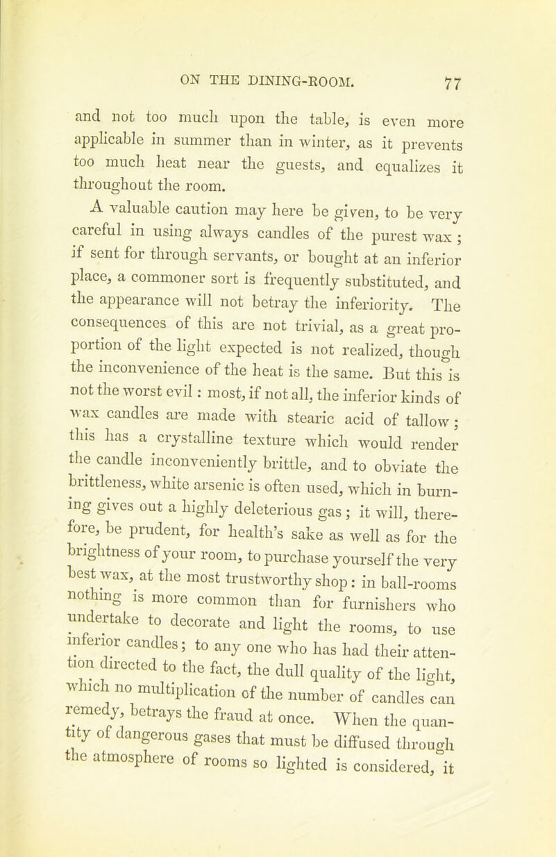 and not too niucli ujdoii tho table, is even more applicable in summer than in winter, as it prevents too mucli beat near tbe guests, and equalizes it throughout the room. A valuable caution may here be given, to be very careful in using always candles of the purest Avax ; jf sent for through servants, or bought at an inferior place, a commoner sort is frequently substituted, and the appearance will not beti’ay the inferiority. The consequences of this are not tz’ivial, as a great pro- portion of the light expected is not realized, though the inconvenience of the heat is the same. But this\ not the worst evil: most, if not all, the inferior kinds of wax candles are made with stearic acid of tallow; this has a crystalline texture which would render the candle inconveniently brittle, and to obviate the brittleness, white arsenic is often used, Avhich in burn- ing gives out a highly deleterious gas; it will, there- fore, be prudent, for health’s sake as well as for the brightness of your room, to purchase yourself the very best wax, at the most trustworthy shop: in ball-rooms nothing IS more common than for furnishers who undertake to decorate and light the rooms, to use inferior cancUes; to any one who has had their atten- tion directed to the fact, the dull quality of the light, which no multiplication of the number of candles can remedy betrays the fraud at once. When the quan- tity of dangerous gases that must be diffused through the atmosphere of rooms so lighted is considered, it