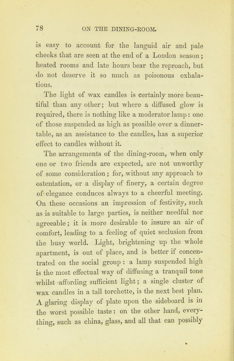 is easy to account for the languid air and pale cheeks that are seen at the end of a London season ; heated rooms and late hours bear the reproach, but do not deserve it so much as poisonous exhala- tions. The light of wax candles is certainly more beau- tiful than any other; but where a diffused glow is required, there is nothing like a moderator lamp: one of those suspended as high as possible over a dinner- table, as an assistance to the candles, has a superior effect to candles without it. The arrangements of the dining-room, when only one or two friends are expected, are not unworthy of some consideration; for, without any approach to ostentation, or a display of finery, a certain degree of elegance conduces always to a cheerful meeting. On these occasions an impression of festivity, such as is suitable to large parties, is neither needful nor agreeable; it is more desirable to insure an air of comfort, leading to a feeling of quiet seclusion from the busy world. Light, brightening up the whole apartment, is out of place, and is better if concen- trated on the social group : a lamp suspended high is the most effectual way of diffusing a tranquil tone whilst affording sufficient light; a single cluster of wax candles in a tall torchette, is the next best plan. A glaring display of plate upon the sideboard is in the worst possible taste: on the other hand, every- thing, such as china, glass, and all that can possibly