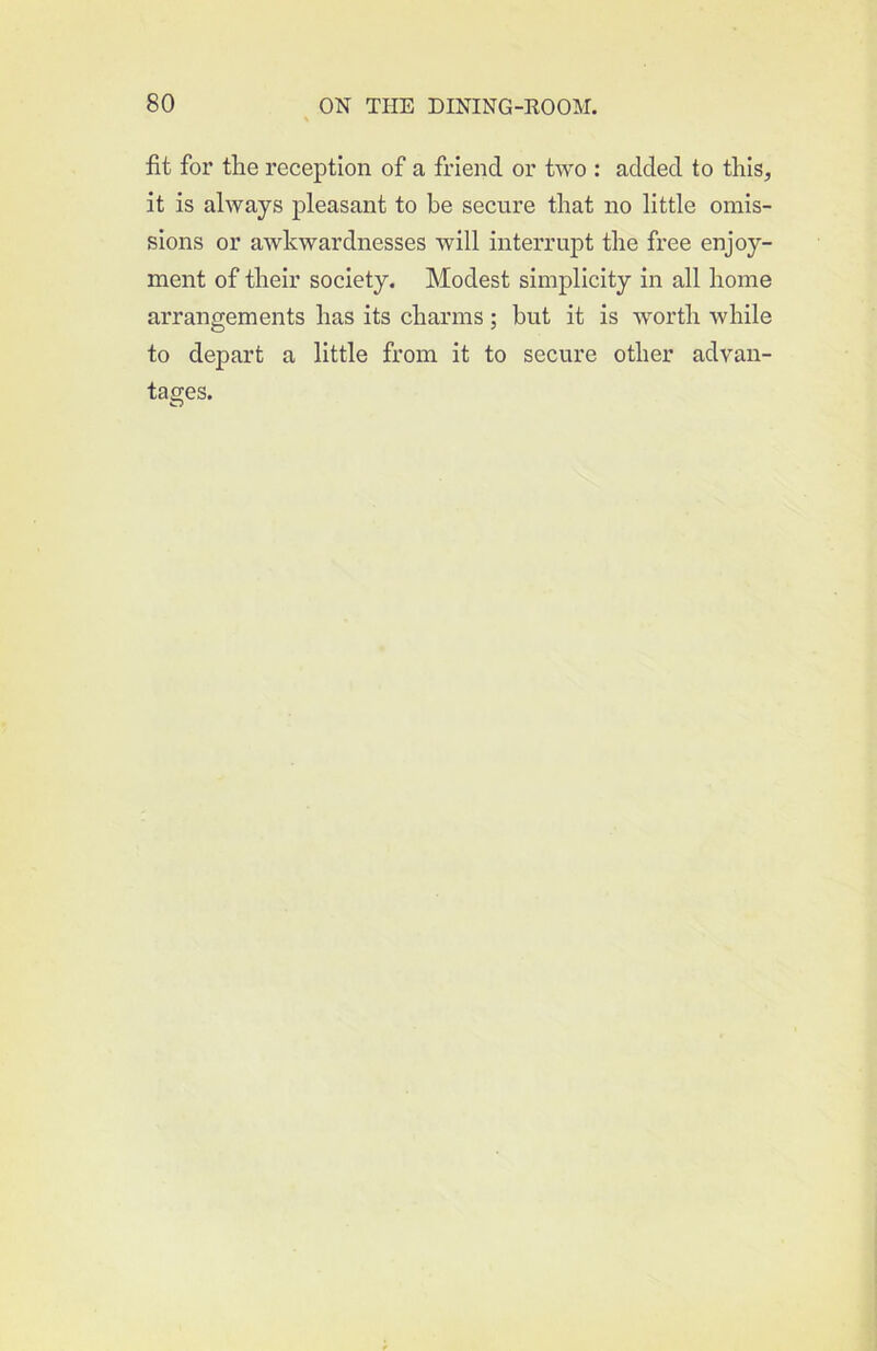 fit for the reception of a friend or two : added to this, it is always pleasant to be secure that no little omis- sions or awkwardnesses will interrupt the free enjoy- ment of their society. Modest simplicity in all home arrangements has its charms; but it is worth while to depart a little from it to secure other advan- tages.