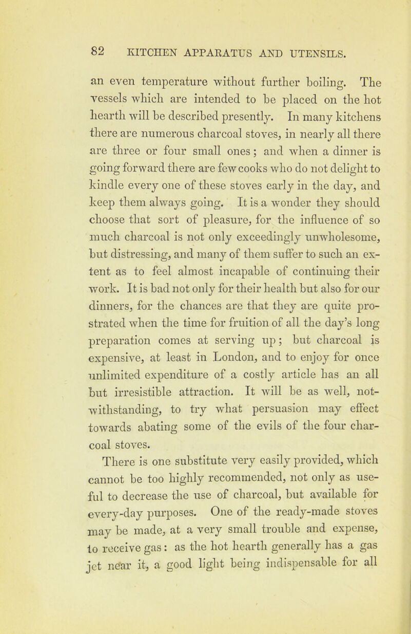 an even temperature without further boiling. The vessels which are intended to he placed on the hot hearth will he described presently. In many kitchens there are numerous charcoal stoves, in nearly all there ^ *! are three or four small ones; and when a dinner is going forward there are few cooks who do not delight to kindle every one of these stoves early in the day, and keep them always going. It is a wonder they should choose that sort of pleasure, for the influence of so much charcoal is not only exceedingly unwholesome, hut distressing, and many of them suffer to such an ex- tent as to feel almost incapable of continuing their work. It is bad not only for their health but also for our dinners, for the chances are that they are quite pro- strated when the time for fruition of all the day’s long preparation comes at serving up; but charcoal is expensive, at least in London, and to enjoy for once unlimited expenditure of a costly article has an all but irresistible attraction. It will be as well, not- withstanding, to ti’y what persuasion may effect towards abating some of the evils of the four char- coal stoves. There is one substitute very easily provided, which cannot be too highly recommended, not only as use- ful to decrease the use of charcoal, but available for every-day purposes. One of the ready-made stoves may be made, at a very small trouble and expense, to receive gas: as the hot hearth generally has a gas jet near it, a good light being indispensable for all