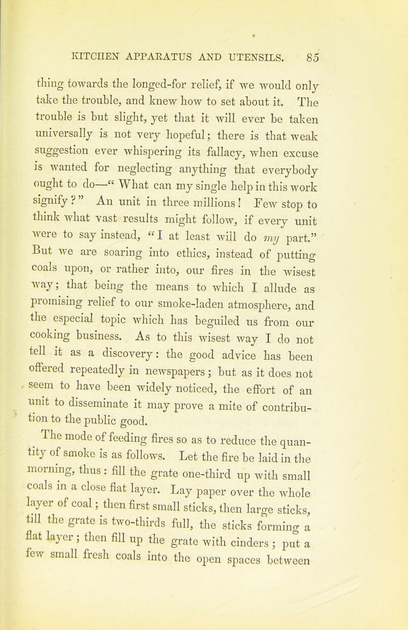 thing towards the longed-for relief, if we would only take the trouble, and knew how to set about it. The trouble is but slight, yet that it will ever be taken universally is not very hopeful; there is that weak suggestion ever whispering its fallacy, when excuse is wanted for neglecting anything that everybody ought to do— What can my single help in this work signify ? ” An unit in three millions! Tew stop to think what vast results might follow, if every unit were to say instead,  I at least will do my part.” But we are soaring into ethics, instead of putting coals upon, or rather into, our fires in the wisest way; that being the means to which I allude as promising relief to our smoke-laden atmosjDhere, and the especial topic which has beguiled us from our cooking business. As to this wisest way I do not tell it as a discovery: the good advice has been offered repeatedly in newspapers ; but as it does not / seem to have been widely noticed, the effort of an unit to disseminate it may prove a mite of contribu- tion to the public good. ^ The mode of feeding fires so as to reduce the quan- tity of smoke is as follows. Let the fire be laid in the morning, thus: fill the grate one-third up with small coals 111 a close fiat layer. Lay paper over the whole layer of coal; then first small sticks, then large sticks, till the grate is two-thirds full, the sticks forming a flat layer; then fill up the grate with cinders ; put a few small fresh coals into the open spaces between