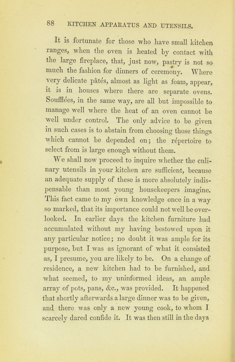 It is fortunate for those who have small kitchen ranges, when the oven is heated by contact with the large fireplace, that, just now, pastry is not so much the fashion for dinners of ceremony. Where very delicate pktes, almost as light as foam, appear, it is in houses Avhere there are separate ovens. Soufflees, in the same way, are all but impossible to manage well where the heat of an oven cannot be well under control. The only advice to be given in such cases is to abstain from choosing those things which cannot be depended on; the repertoire to select from is large enough without them. We shall now proceed to inquire whether the culi- nary utensils in your kitchen are sufficient, because an adequate supply of these is more absolutely indis- jiensable than most young housekeepers imagine. This fact came to my own knowledge once in a way so marked, that its importance could not well be over- looked. In earlier days the kitchen furniture had accumulated without my having bestowed upon it any particular notice; no doubt it was ample for its purpose, but I was as ignorant of what it consisted as, I j)resume, you are likely to be. On a change of residence, a new kitchen had to be furnished, and what seemed, to my uninformed ideas, an amj)le array of pots, pans, &c., was provided. It hajDpened that shortly afterwards a large dinner was to be given, and there was only a new young cook, to whom I scarcely dared confide it. It was then still in the days