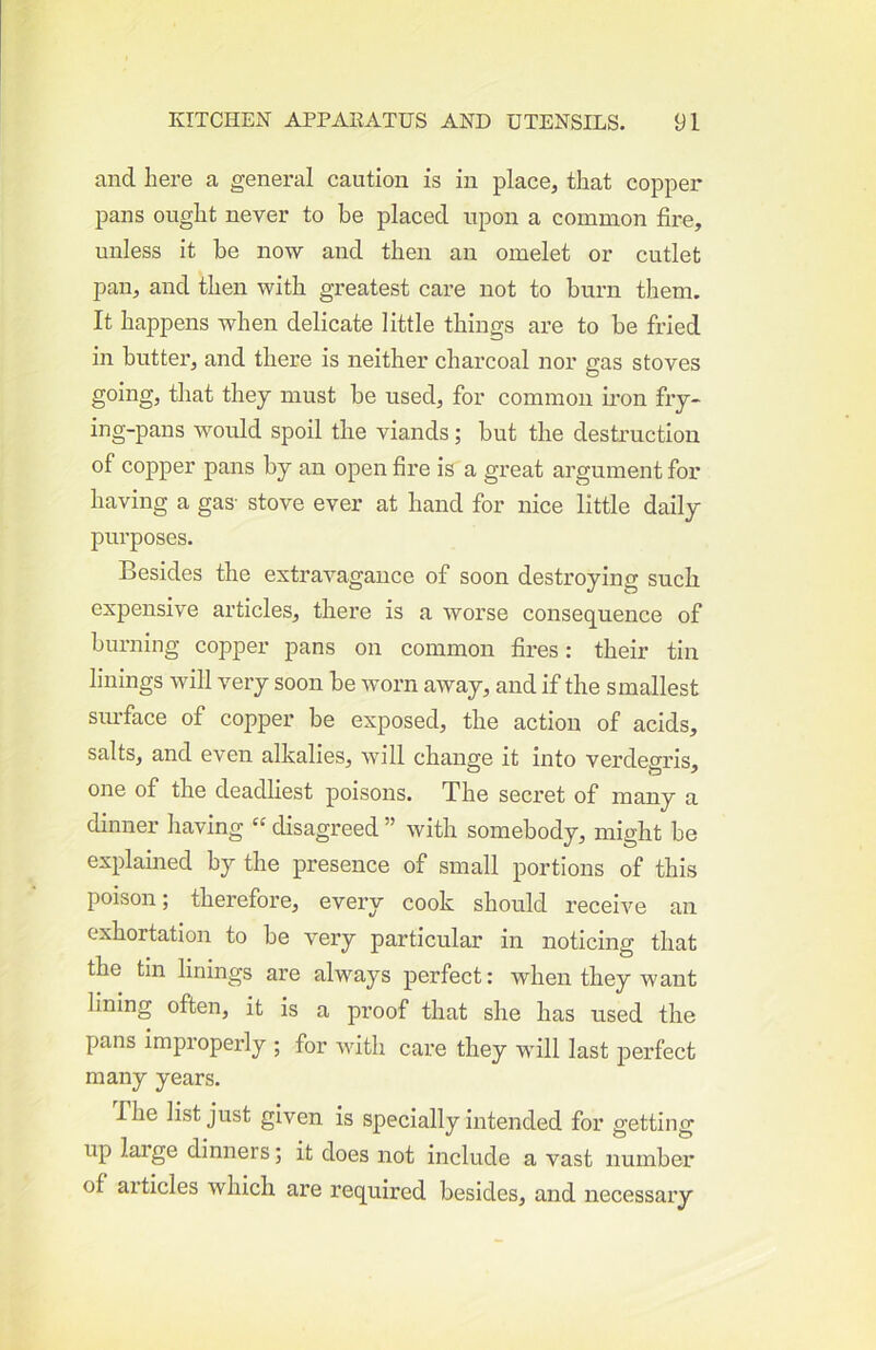and here a general caution is in place, that copper pans ought never to he placed upon a common fire, unless it be now and then an omelet or cutlet pan, and then with greatest care not to burn them. It happens when delicate little things are to be fried in butter, and there is neither charcoal nor gas stoves going, that they must be used, for common ii-on fry- ing-pans would spoil the viands; but the destruction of copper pans by an open fire is a great argument for having a gas- stove ever at hand for nice little daily purposes. Besides the extravagance of soon destroying such expensive articles, there is a worse consequence of burning copper pans on common fires: their tin linings will very soon be worn away, and if the smallest surface of copper be exposed, the action of acids, salts, and even alkalies, will change it into verdegris, one of the deadliest poisons. The secret of many a dinner having “ disagreed ” Avith somebody, might be explained by the presence of small portions of this poison; therefore, every cook should receive an exhortation to be very particular in noticing that the tin linings are always perfect: when they want lining often, it is a proof that she has used the pans improperly ; for Avith care they will last jDerfect many years. The list just given is specially intended for getting up large dinners; it does not include a vast number of articles which are required besides, and necessary