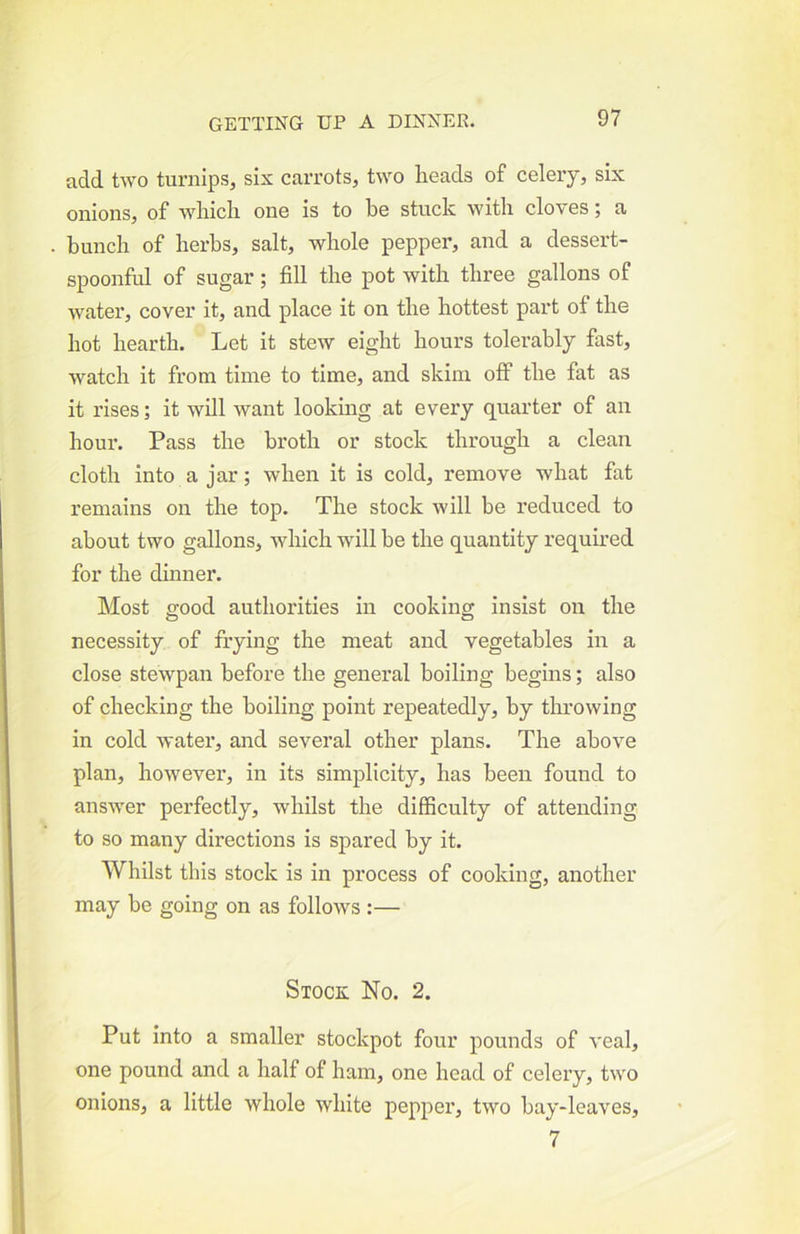 add two turnips, six carrots, two heads of celery, six onions, of which one is to he stuck with cloves; a hunch of herbs, salt, whole pepper, and a dessert- spoonful of sugar; fill the pot with three gallons of water, cover it, and place it on the hottest part of the hot hearth. Let it stew eight hours tolerably fast, watch it from time to time, and skim off the fat as it rises; it will want looking at every quarter of an hour. Pass the broth or stock through a clean cloth into a jar; when it is cold, remove what fat remains on the top. The stock will be reduced to about two gallons, which will he the quantity required for the dinner. Most good authorities in cooking insist on the necessity of frying the meat and vegetables in a close stewpan before the general boiling begins; also of checking the boiling point repeatedly, by throwing in cold water, and several other plans. The above plan, however, in its simplicity, has been found to answer perfectly, whilst the difficulty of attending to so many directions is spared by it. Whilst this stock is in process of cooking, another may be going on as follows :— Stock No. 2. Put into a smaller stockpot four pounds of veal, one pound and a half of ham, one head of celery, two onions, a little whole white pepper, two hay-leaves, 7