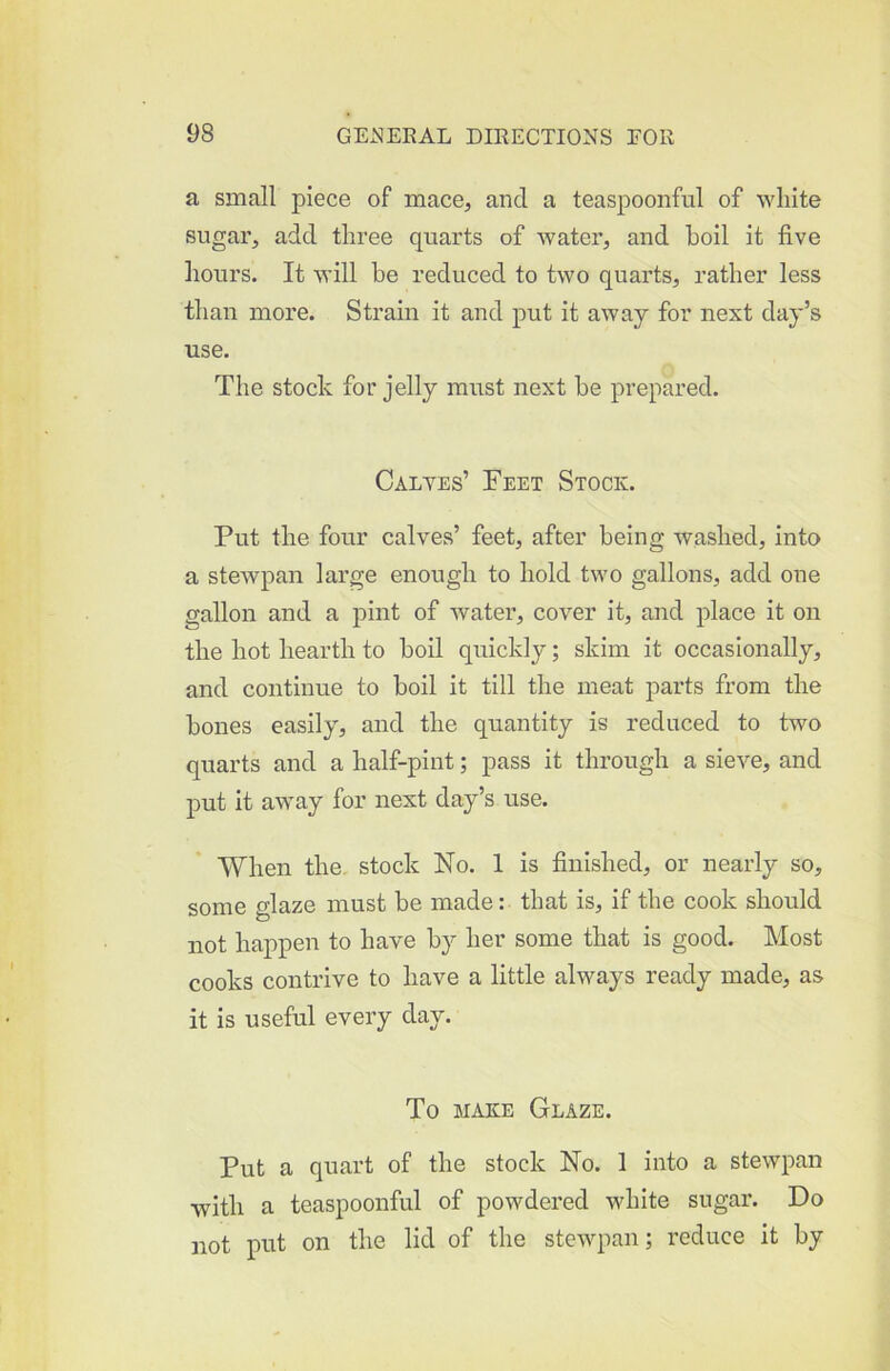 a small piece of mace, and a teaspoonful of white sugar, add three quarts of water, and boil it five hours. It will be reduced to two quarts, rather less than more. Strain it and put it away for next day’s use. The stock for jelly must next be prepared. Calyes’ Feet Stock. Put the four calves’ feet, after being washed, into a stewpan large enough to hold two gallons, add one gallon and a pint of water, cover it, and place it on the hot hearth to boil quickly; skim it occasionally, and continue to boil it till the meat parts from the bones easily, and the quantity is reduced to two quarts and a half-pint; pass it through a sieve, and put it away for next day’s use. When the stock No. 1 is finished, or nearly so, some glaze must be made: that is, if the cook should not happen to have by her some that is good. Most cooks contrive to have a little always ready made, as it is useful every day. To MAKE Glaze. Put a quart of the stock No. 1 into a stewpan with a teaspoonful of powdered white sugar. Do not put on the lid of the stewpan; reduce it by