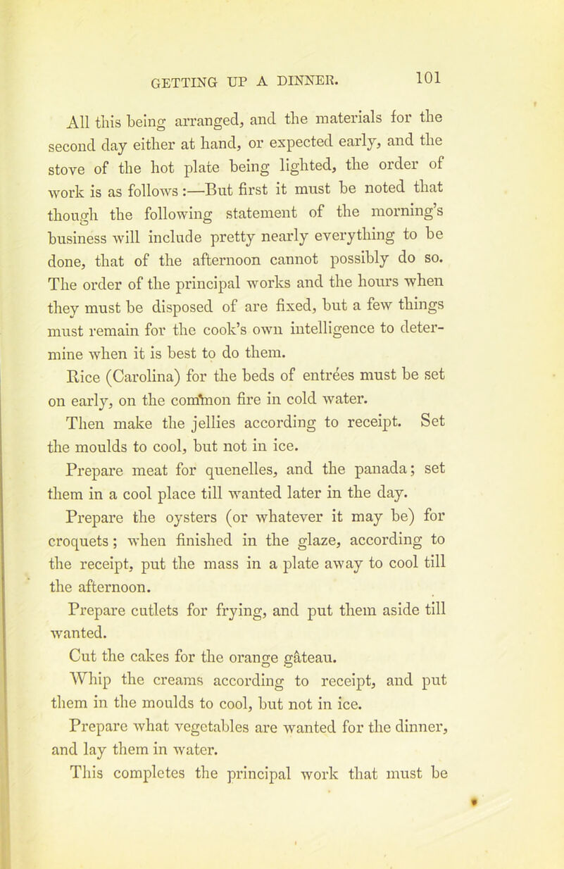 All this being arranged, and the materials for the second day either at hand, or expected early, and the stove of the hot plate being lighted, the order of work is as followsBut first it must be noted that thoup'h the following statement of the morning’s business will include pretty nearly everything to be done, that of the afternoon cannot possibly do so. The order of the principal works and the hours when they must be disposed of are fixed, but a few things must remain for the cook’s own intelligence to deter- mine when it is best to do them. Bice (Carolina) for the beds of entrees must be set on early, on the comYnon fire in cold water. Then make the jellies according to receipt. Set the moulds to cool, but not in ice. Prepare meat for quenelles, and the panada; set them in a cool place till wanted later in the day. Prepare the oysters (or whatever it may be) for croquets; when finished in the glaze, according to the receipt, put the mass in a plate away to cool till the afternoon. Prepare cutlets for frying, and put them aside till wanted. Cut the cakes for the orange gateau. Whip the creams according to receipt, and put them in the moulds to cool, but not in ice. Prepare what vegetables are wanted for the dinner, and lay them in water. This completes the principal work that must be