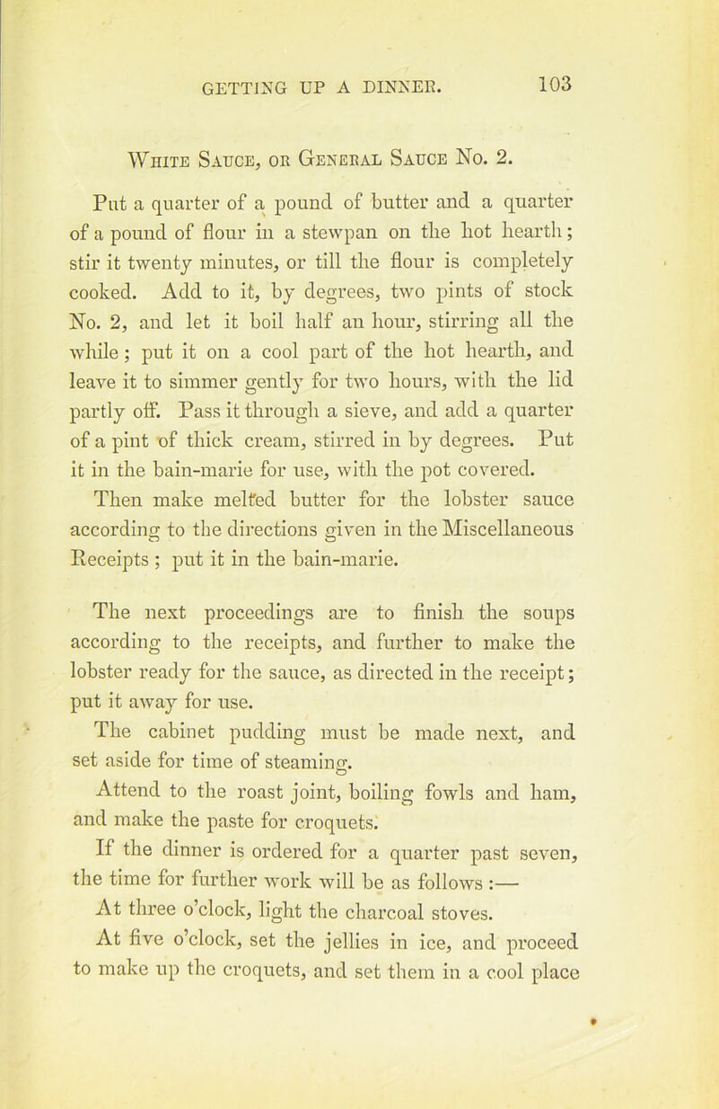 White Sauce, or General Sauce No. 2. Put a quarter of a pound of butter and a quarter of a pound of flour in a stevvpan on the bot hearth; stir it twenty minutes, or till the flour is completely cooked. Add to it, by degrees, two pints of stock No. 2, and let it boil half an hour, stirring all the while; put it on a cool part of the hot hearth, and leave it to simmer gently for two hours, with the lid partly off. Pass it through a sieve, and add a quarter of a pint of thick cream, stirred in by degrees. Put it in the bain-marie for use, with the pot covered. Then make melted butter for the lobster sauce according to the directions given in the Miscellaneous Receipts ; put it in the bain-marie. The next proceedings are to finish the soups according to the receipts, and further to make the lobster ready for the sauce, as directed in the receipt; put it away for use. The cabinet pudding must be made next, and set aside for time of steaming. Attend to the roast joint, boiling fowls and ham, and make the paste for croquets. If the dinner is ordered for a quarter past seven, the time for further work will be as follows :— At three o’clock, light the charcoal stoves. At five o’clock, set the jellies in ice, and proceed to make up the croquets, and set them in a cool place