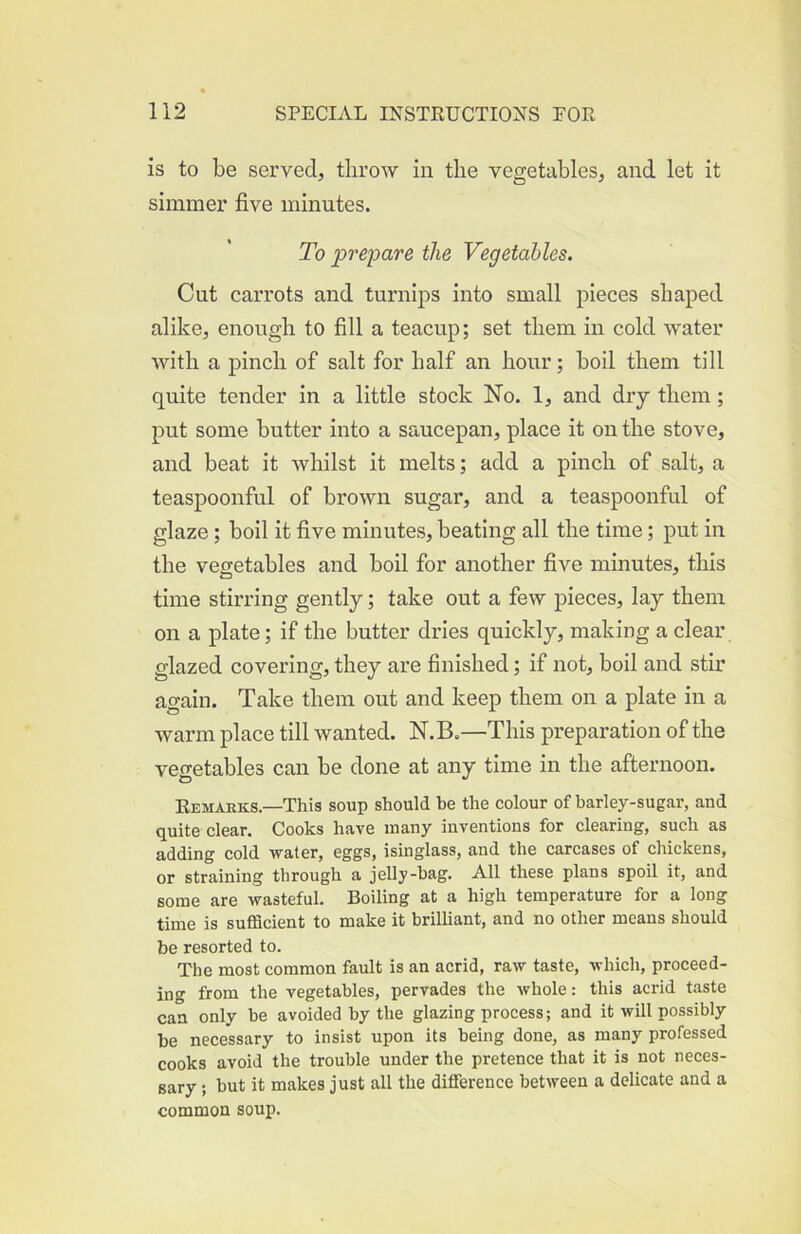 is to be served, throw in the vegetables, and let it simmer five minutes. To prepare the Vegetables. Cut carrots and turnips into small pieces shaped alike, enough to fill a teacup; set them in cold water with a pinch of salt for half an hour; boil them till quite tender in a little stock No. 1, and dry them; put some butter into a saucepan, place it on the stove, and beat it whilst it melts; add a pinch of salt, a teaspoonful of brown sugar, and a teaspoonful of glaze; boil it five minutes, beating all the time; put in the vegetables and boil for another five minutes, this time stirring gently; take out a few pieces, lay them on a plate; if the butter dries quickly, making a clear glazed covering, they are finished; if not, boil and stir again. Take them out and keep them on a plate in a warm place till wanted. N.B.—This preparation of the vegetables can be done at any time in the afternoon. Remarks—This soup should be the colour of barley-sugar, and quite clear. Cooks have many inventions for clearing, such as adding cold water, eggs, isinglass, and the carcases of chickens, or straining through a jelly-bag. All these plans spoil it, and some are wasteful. Boiling at a high temperature for a long time is sufficient to make it brilliant, and no other means should be resorted to. The most common fault is an acrid, raw taste, which, proceed- ing from the vegetables, pervades the whole: this acrid taste can only be avoided by the glazing process; and it will possibly be necessary to insist upon its being done, as many professed cooks avoid the trouble under the pretence that it is not neces- sary ; but it makes just all the difference between a delicate and a common soup.