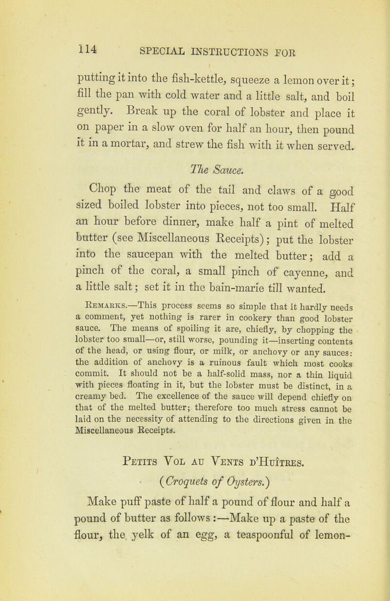 putting it into the fish-kettle, squeeze a lemon over it; fill the pan with cold water and a little salt, and boil gently. Bi’eak up the coral of lobster and place it on paper in a slow oven for half an hour, then pound ft in a mortar, and strew the fish with it when served. Tlie Sauce. Chop the meat of the tail and claws of a good sized boiled lobster into pieces, not too small. Half an hour before dinner, make half a pint of melted butter (see Miscellaneous Receipts); put the lobster into the saucepan with the melted butter; add a pinch of the coral, a small pinch of cayenne, and a little salt; set it in the bain-marie till wanted. Kemarks.—This process seems so simple that it hardly needs a comment, yet nothing is rarer in cookery than good lobster sauce. The means of spoiling it are, chiefly, by chopping the lobster too small—or, still worse, pounding it—inserting contents of the head, or using flour, or milk, or anchovy or any sauces; the addition of anchovy is a ruinous fault which most cooks commit. It should not be a half-solid mass, nor a thin liquid with pieces floating in it, but the lobster must be distinct, in a creamy bed. The excellence of the sauce will depend chiefly on that of the melted butter; therefore too much stress cannot be laid on the necessity of attending to the directions given in the Miscellaneous Receipts. Petits Vol au Vents d’HuItkes. {Croquets of Oysters.) Make puff paste of half a pound of flour and half a pound of butter as follows :—Make uj) a paste of the flour, the yelk of an egg, a teaspoonful of lemon-