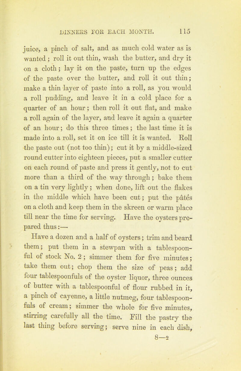 juice, a pincli of salt, and as much cold water as is wanted ; roll it out thin, wash the butter, and dry it on a cloth; lay it on the paste, turn up the edges of the paste over the butter, and roll it out thin; make a thin layer of paste into a roll, as you would a roll pudding, and leave it in a cold place for a quarter of an hour; then roll it out flat, and make a roll again of the layer, and leave it again a quarter of an hour; do this three times; the last time it is made into a roll, set it on ice till it is wanted. Roll the paste out (not too tliin); cut it by a middle-sized round cutter into eighteen pieces, put a smaller cutter on each round of paste and press it gently, not to cut more than a third of the way through; bake them on a tin very lightly; when done, lift out the flakes in the middle which have been cut; put the pates on a cloth and keep them in the skreen or warm place till near the time for serving. Have the oysters pre- pared thus:— Have a dozen and a half of oysters; trim and beard them; put them in a stewpan with a tablespoon- ful of stock No. 2 ; simmer them for five minutes; take them out; chop them the size of peas ; add four tablespoonfuls of the oyster liquor, three ounces of butter with a tablespoonful of flour rubbed in it, a pinch of cayenne, a little nutmeg, four tablespoon- fuls of cream; simmer the whole for five minutes, stirring carefully all the time. Hill the pastry the last thing before serving; serve nine in each dish, 8—2