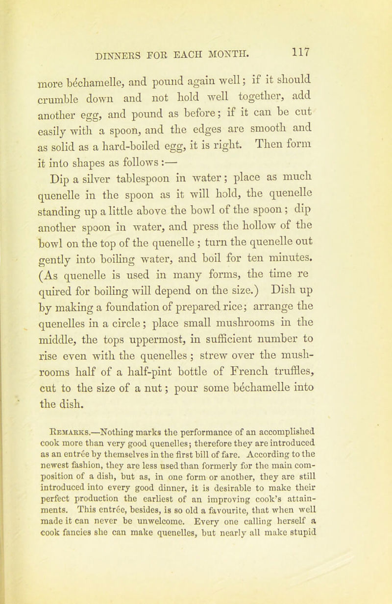 more becliamellej and pound again well; if it should crumble down and not hold well together, add another egg, and pound as before; if it can be cut easily with a spoon, and the edges are smooth and as solid as a hard-hoiled egg, it is right. Then form it into shapes as follows :— Dip a silver tablespoon in water; place as much quenelle in the spoon as it will hold, the quenelle standing up a little above the bowl of the spoon ; dip another spoon in water, and press the hollow of the bowl on the top of the quenelle ; turn the quenelle out gently into boihng water, and boil for ten minutes. (As quenelle is used in many forms, the time re quired for boiling will depend on the size.) Dish up by making a foundation of prepared rice; arrange the quenelles in a circle; place small mushrooms in the middle, the tops uppermost, in sufficient number to rise even with the quenelles ; strew over the mush- rooms half of a half-pint bottle of French truffles, cut to the size of a nut; pour some hechamelle into the dish. Remarks.—Nothing marks the performance of an accomplished cook more than very good quenelles; therefore they are introduced as an entree by themselves in the first bill of fare. According to the newest fashion, they are less used than formerly for the main com- position of a dish, but as, in one form or another, they are still introduced into every good dinner, it is desirable to make their perfect production the earliest of an improving cook’s attain- ments. This entree, besides, is so old a favourite, that when well made it can never be unwelcome. Every one calling herself a cook fancies she can make quenelles, but nearly all make stupid