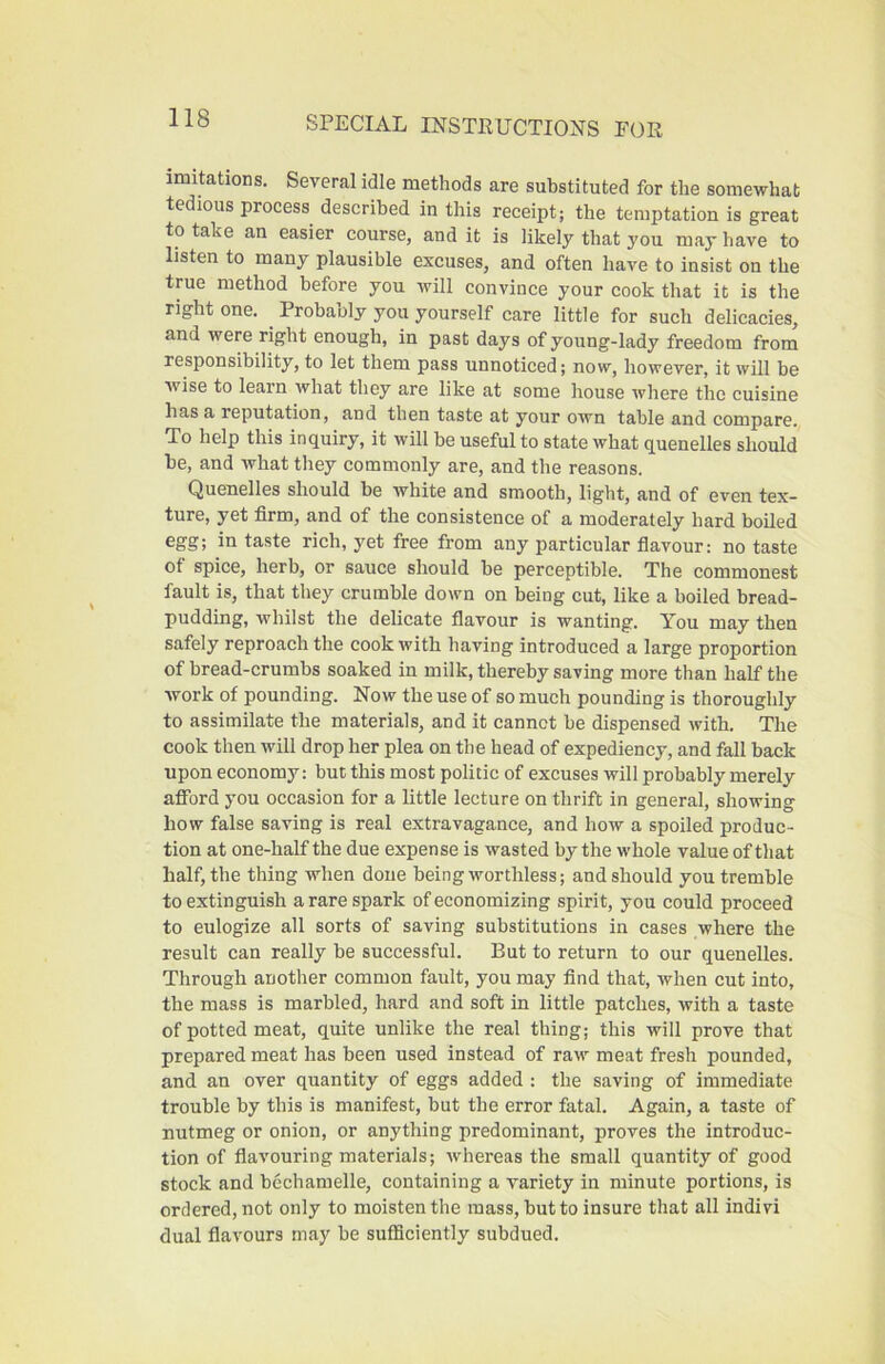 imitations. Several idle methods are substituted for the somewhat tedious process described in this receipt; the temptation is great to take an easier course, and it is likely that you may have to listen to many plausible excuses, and often have to insist on the true method before you will convince your cook that it is the right one. ^ Probably you yourself care little for such delicacies, and were right enough, in past days of young-lady freedom from responsibility, to let them pass unnoticed; now, however, it will be Avise to learn what they are like at some house irhere the cuisine has a reputation, and then taste at your own table and compare. To help this inquiry, it will be useful to state what quenelles should he, and what they commonly are, and the reasons. Quenelles should be white and smooth, light, and of even tex- ture, yet firm, and of the consistence of a moderately hard boiled egg; in taste rich, yet free from any particular fiavour: no taste of spice, herb, or sauce should be perceptible. The commonest fault is, that they crumble down on being cut, like a boiled bread- pudding, Avhilst the delicate flavour is wanting. You may then safely reproach the cook with having introduced a large proportion of bread-crumbs soaked in milk, thereby saving more than half the work of pounding. Now the use of so much pounding is thoroughly to assimilate the materials, and it cannot be dispensed with. The cook then will drop her plea on the head of expediency, and fall back upon economy: but this most politic of excuses will probably merely afibrd you occasion for a little lecture on thrift in general, showing how false saving is real extravagance, and how a spoiled produc- tion at one-half the due expense is wasted by the whole value of that half, the thing when done being worthless; and should you tremble to extinguish a rare spark of economizing spirit, you could proceed to eulogize all sorts of saving substitutions in cases where the result can really be successful. But to return to our quenelles. Through another common fault, you may find that, Avhen cut into, the mass is marbled, hard and soft in little patches, with a taste of potted meat, quite unlike the real thing; this will prove that prepared meat has been used instead of raw meat fresh pounded, and an over quantity of eggs added : the saving of immediate trouble by this is manifest, but the error fatal. Again, a taste of nutmeg or onion, or anything predominant, proves the introduc- tion of flavouring materials; Avhereas the small quantity of good stock and bechamelle, containing a variety in minute portions, is ordered, not only to moisten the mass, but to insure that all indivi dual flavours may be sufficiently subdued.