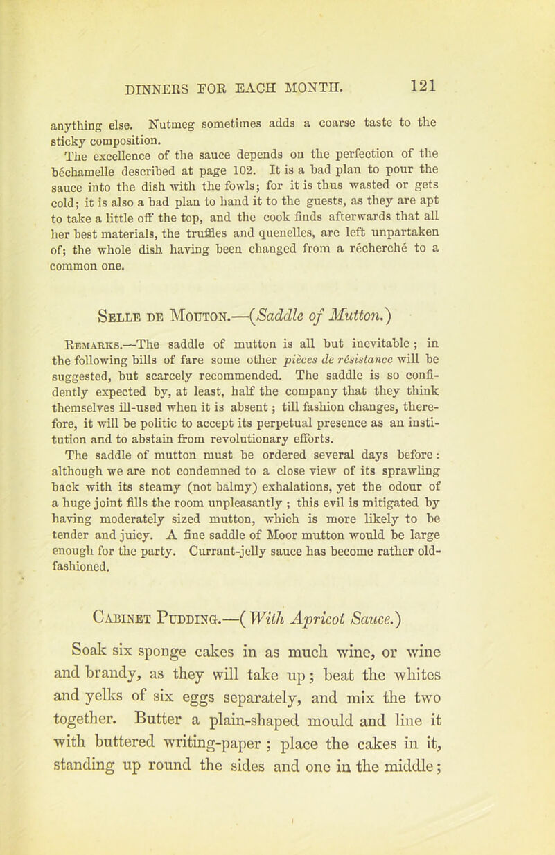 anything else. Nutmeg sometimes adds a coarse taste to the sticky composition. The excellence of the sauce depends on the perfection of the bechamelle described at page 102. It is a bad plan to pour the sauce into the dish with the fowls; for it is thus wasted or gets cold; it is also a bad plan to hand it to the guests, as they are apt to take a little off the top, and the cook finds afterwards that all her best materials, the truffles and quenelles, are left unpartaken of; the whole dish having been changed from a recherche to a common one. Selle de Mouton.—{Saddle of Mutton.') Remaeks.—The saddle of mutton is all but inevitable; in the following bills of fare some other pieces de resistance will be suggested, but scarcely recommended. The saddle is so confi- dently expected by, at least, half the company that they think themselves ill-used when it is absent; till fashion changes, there- fore, it will be politic to accept its perpetual presence as an insti- tution and to abstain from revolutionary efforts. The saddle of mutton must be ordered several days before; although we are not condemned to a close view of its sprawling back with its steamy (not balmy) exhalations, yet the odour of a huge joint fills the room unpleasantly ; this evil is mitigated by having moderately sized mutton, which is more likely to be tender and juicy. A fine saddle of Moor mutton would be large enough for the party. Currant-jelly sauce has become rather old- fashioned. Cabinet Pudding.—( With Apricot Sauce.) Soak six sponge cakes in as much wine, or wine and brandy, as they will take up; heat the whites and yelks of six eggs separately, and mix the two together. Butter a plain-shaped mould and line it with buttered writing-paper ; place the cakes in it, standing up round the sides and one in the middle;