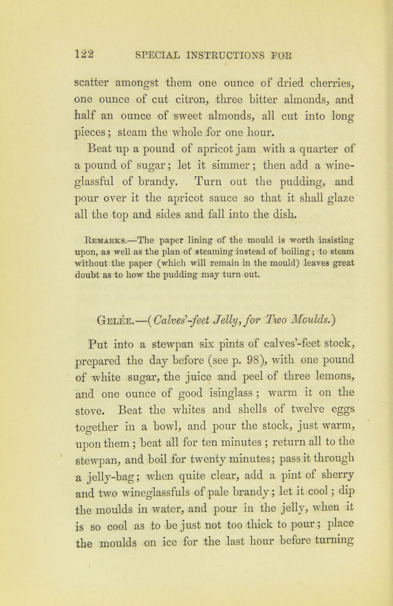 scatter amongst them one ounce of dried cherries, one ounce of cut citron, three hitter almonds, and half an ounce of sweet almonds, all cut into long pieces; steam the whole for one hour. Beat up a pound of apricot jam with a quarter of a pound of sugar; let it simmer; then add a wine- glassful of brandy. Turn out the pudding, and pour over it the apricot sauce so that it shall glaze all the top and sides and fall into the dish. Remarks.—The paper lining of the mould is -worth insisting upon, as well as the plan of steaming instead of boiling ; to steam without the paper (which will remain in the mould) leaves great doubt as to how the pudding may turn out. Gelee.—{Calves'-feet Jelly, for Two Moulds.) Put into a stewpan six pints of calves’-feet stock, prepared the day before (see p. 98), with one pound of white sugar, the juice and peel of three lemons, and one ounce of good isinglass ; warm it on the stove. Beat the whites and shells of twelve eggs together in a bowl, and pour the stock, just warm, upon them; beat all for ten minutes ; return all to the stewpan, and boil for twenty minutes; pass it through a jelly-bag; when quite clear, add a pint of sherry and two wineglassfuls of pale brandy; let it cool; dip the moulds in water, and pour in the jelly, when it is so cool as to be just not too thick to pour; place the moulds on ice for the last hour before turning