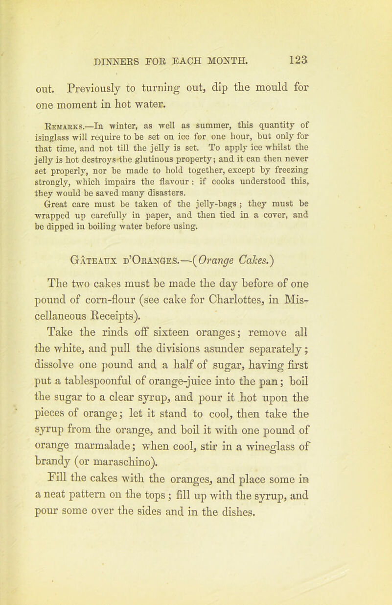 out. Previously to turning out, dip the mould for one moment in hot water. RESLtEKS.—In winter, as well as summer, this quantity of isinglass will require to he set on ice for one hour, but only for that time, and not till the jelly is set. To apply ice whilst the jelly is hot destroys the glutinous property; and it can then never set properly, nor be made to hold together, except by freezing strongly, which impairs the flavour: if cooks understood this, they would be saved many disasters. Great care must be taken of the jelly-bags ; they must be wrapped up carefully in paper, and then tied in a cover, and be dipped in boiling water before using. Gateaux d’Oeanges.—{Orange Cakes.) The two cakes must be made the day before of one pound of corn-flour (see cake for Charlottes, in Mis- cellaneous Receipts). Take the rinds off sixteen oranges; remove all the white, and pull the divisions asunder separately; dissolve one pound and a half of sugar, having first put a tahlespoonful of orange-juice into the pan; boil the sugar to a clear syrup, and pour it hot upon the pieces of orange; let it stand to cool, then take the sjnrup from the orange, and boil it with one pound of orange marmalade; when cool, stir in a wineglass of brandy (or maraschino). Fill the cakes with the oranges, and place some in a neat pattern on the tops ; fill up with the syrup, and pour some over the sides and in the dishes.