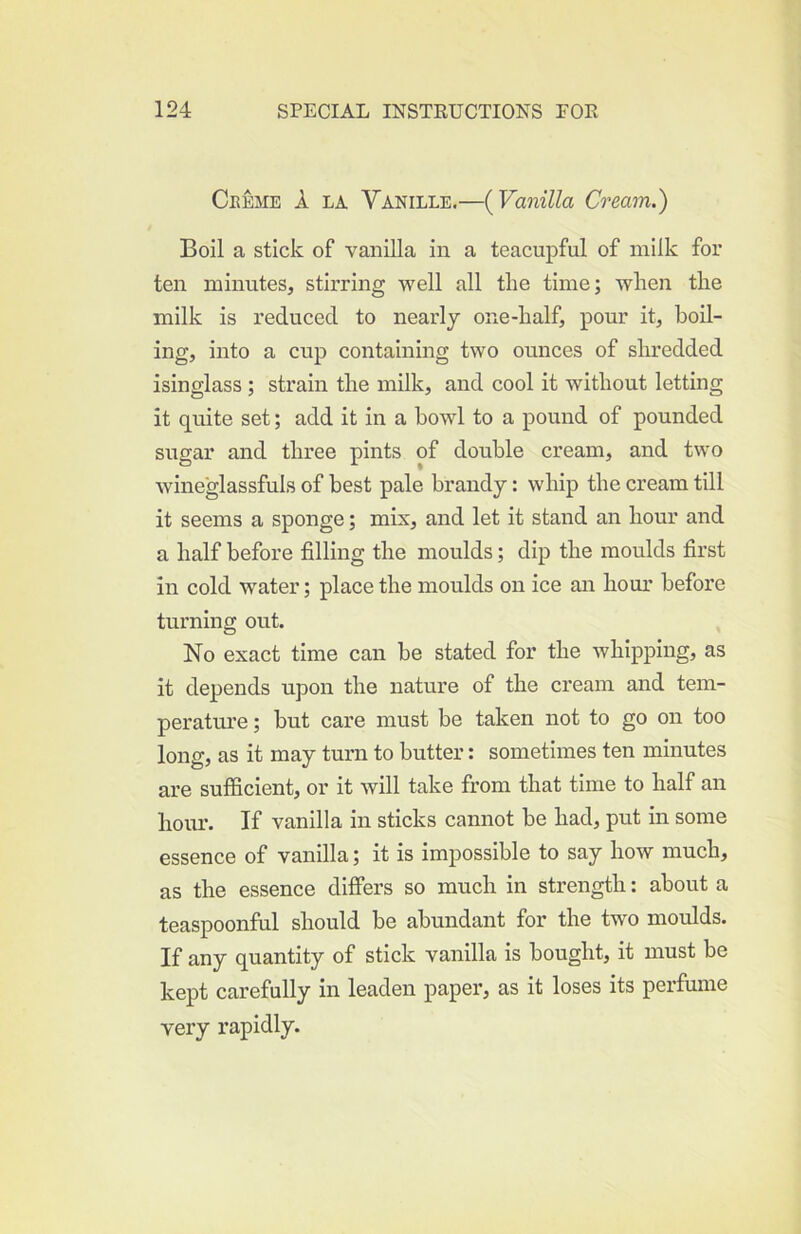 Ceeme a la Vanille.—{Vanilla Cream.) Boil a stick of vanilla in a teacupful of milk for ten minutes, stirring well all the time; when the milk is reduced to nearly one-half, pour it, boil- ing, into a cup containing two ounces of shredded isinglass; strain the milk, and cool it without letting it quite set; add it in a bowl to a pound of pounded sugar and three pints of double cream, and two wineglassfuls of best pale brandy: whip the cream till it seems a sponge; mix, and let it stand an hour and a half before filling the moulds; dip the moulds first in cold water; place the moulds on ice an hour before turning out. No exact time can be stated for the whipping, as it depends upon the nature of the cream and tem- perature ; but care must be taken not to go on too long, as it may turn to butter: sometimes ten minutes are sufficient, or it will take from that time to half an hour. If vanilla in sticks cannot be had, put in some essence of vanilla; it is impossible to say how much, as the essence differs so much in strength: about a teaspoonful should be abundant for the two moulds. If any quantity of stick vanilla is bought, it must be kept carefully in leaden paper, as it loses its perfume very rapidly.