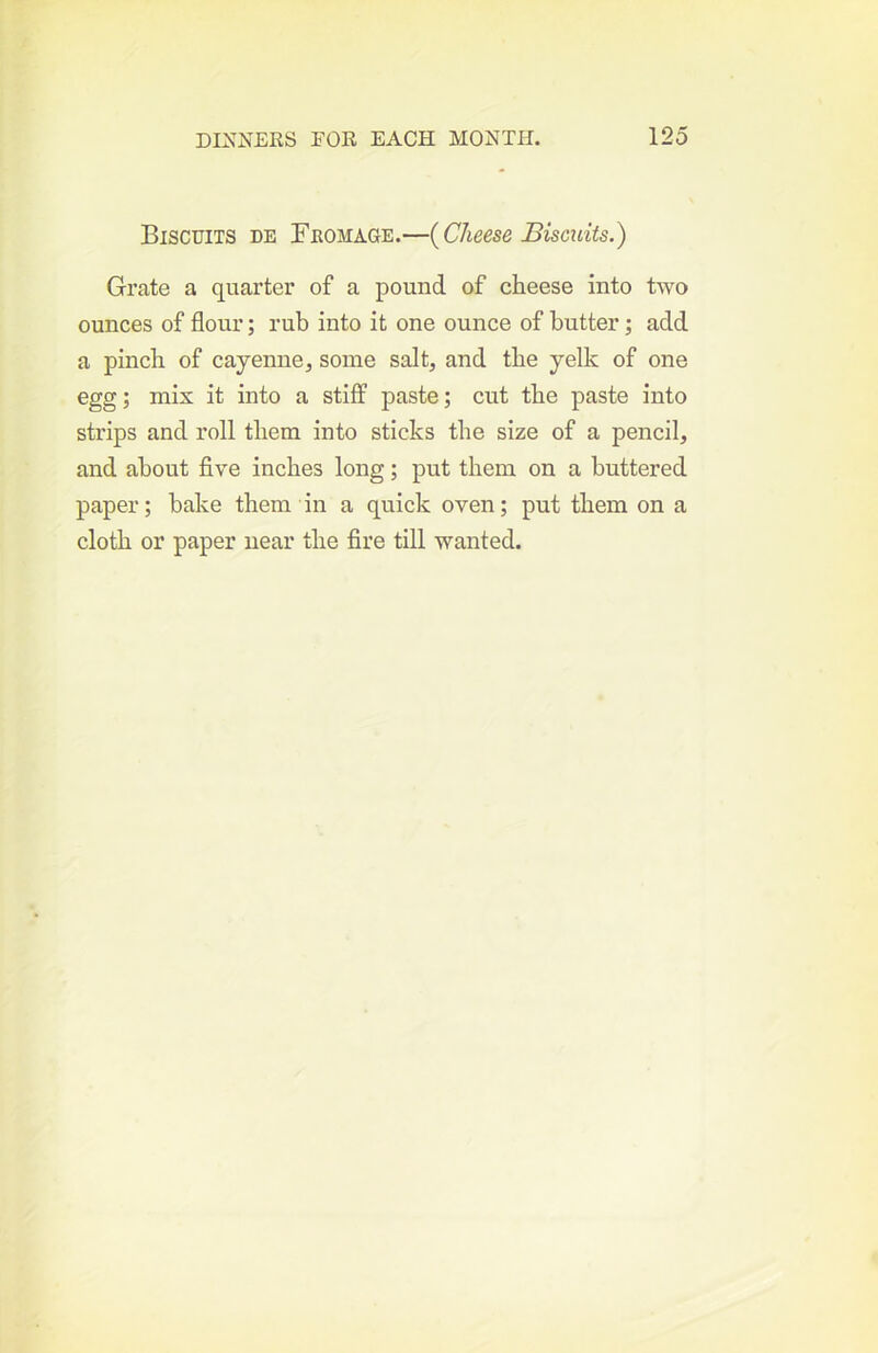 Biscuits de Fromage.—{Cheese Biscuits.) Grate a quarter of a pound of cheese into two ounces of flour; rub into it one ounce of butter; add a pinch of cayenne^ some salt, and the yelk of one egg; mix it into a stiff paste; cut the paste into strips and roll them into sticks the size of a pencil, and about five inches long; put them on a buttered paper; bake them in a quick oven; put them on a cloth or paper near the fire till wanted.