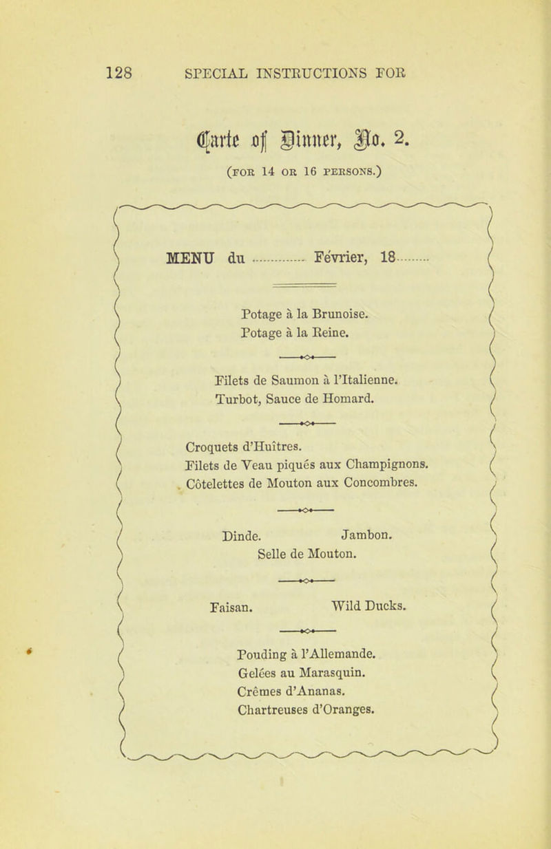 n| iinn^r, 9^* (for 14 OR 16 PERSONS.) « MENU du Fevrier, 18 Potage a la Brunoise. Potage a la Reine. Filets de Saumon a ITtalienne. Turbot, Sauce de Homard. Croquets d’Huitres. Filets de Veau piques aux Champignons. , Cotelettes de Mouton aux Concombres. Dinde. Jambon, Selle de Mouton. Faisan. Wild Ducks. Pouding a I’Allemande. Gelces au Marasquin. Cremes d’Ananas. Chartreuses d’Oranges.