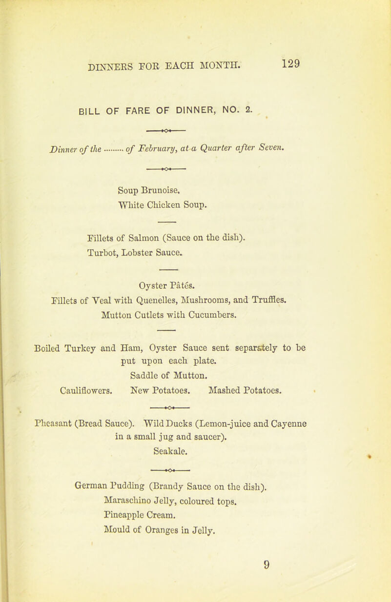 BILL OF FARE OF DINNER, NO. 2. « *o* Dinner of the of February, at a Quarter after Seven. Soup Brunoise, White Chicken Soup. Fillets of Salmon (Sauce on the dish). Turhot, Lobster Sauce. Oyster Pates. Fillets of Veal with Quenelles, Mushrooms, and Truffles. Mutton Cutlets with Cucumbers. Boiled Turkey and Ham, Oyster Sauce sent separately to he put upon each plate. Saddle of Mutton. Cauliflowers. New Potatoes. Mashed Potatoes. Pheasant (Bread Sauce). Wild Ducks (Lemon-juice and Cayenne in a small jug and saucer). Seakale. German Pudding (Brandy Sauce on the dish). Maraschino Jelly, coloured tops. Pineapple Cream. Mould of Oranges in Jelly. 9