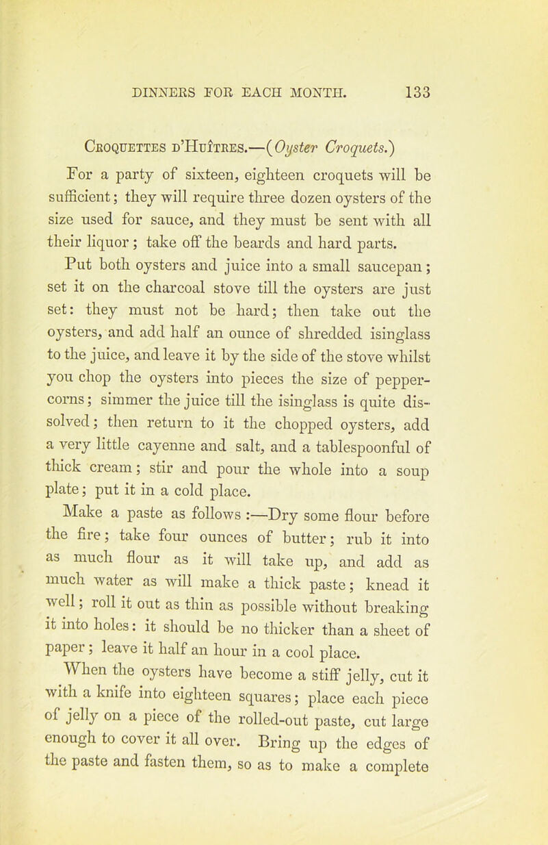 Cboqfettes D’HufTRES.—{Oyster Croquets.') For a party of sixteen, eigliteen croquets will be sufficient; they will require three dozen oysters of the size used for sauce, and they must be sent with all their liquor ; take off the beards and hard parts. Put both oysters and juice into a small saucepan; set it on the charcoal stove till the oysters are just set: they must not be hard; then take out the oysters, and add half an ounce of shredded isinglass to the juice, and leave it by the side of the stove whilst you chop the oysters into pieces the size of pepper- corns; simmer the juice till the isinglass is quite dis- solved ; then retuim to it the chopped oysters, add a very little cayenne and salt, and a tablespoonful of thick cream; stir and pour the whole into a soup plate; put it in a cold place. Make a paste as follows :—Dry some flour before the fire; take four ounces of bntter; rub it into as much flour as it will take up, and add as much water as will make a thick paste; knead it well; roll it out as thin as possible without breaking it into holes: it should be no thicker than a sheet of papei; leave it half an hour in a cool place. When the oysters have become a stiff jelly, cut it with a knife into eighteen squares; place each piece ^ piece of the rolled-out paste, cut large enough to cover it all over. Bring up the edges of the paste and fasten them, so as to make a complete