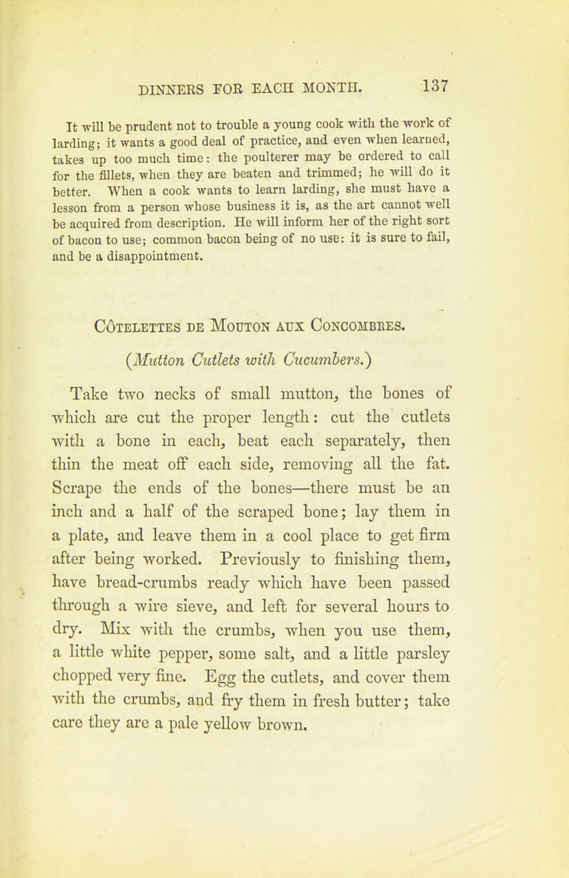 It will be prudent not to trouble a young cook with the work of larding; it wants a good deal of practice, and even when learned, takes up too much time: the poulterer may be ordered to call for the fillets, when they are beaten and trimmed; he will do it better. When a cook wants to learn larding, she must have a lesson fi’om a person whose business it is, as the art cannot well be acquired from description. He will inform her of the right sort of bacon to use; common bacon being of no use; it is sure to fail, and be a disappointment. COTELETTES DE MoUTON AUX CONCOMBEES. (^Mutton Cutlets with Cucumbers.') Take two necks of small mutton, the bones of which are cut the proper length: cut the cutlets with a hone in each, beat each separately, then thin the meat off each side, removing all the fat. Scrape the ends of the bones—there must he an inch and a half of the scraped bone; lay them in a plate, and leave them in a cool place to get firm after being worked. Previously to finishing them, have bread-crumbs ready which have been passed through a wire sieve, and left for several hours to dry. Mix with the crumbs, when you use them, a little white pepper, some salt, and a little parsley chopped very fine. Egg the cutlets, and cover them with the crumbs, and fiy them in fresh butter; take care they are a pale yellow brown.