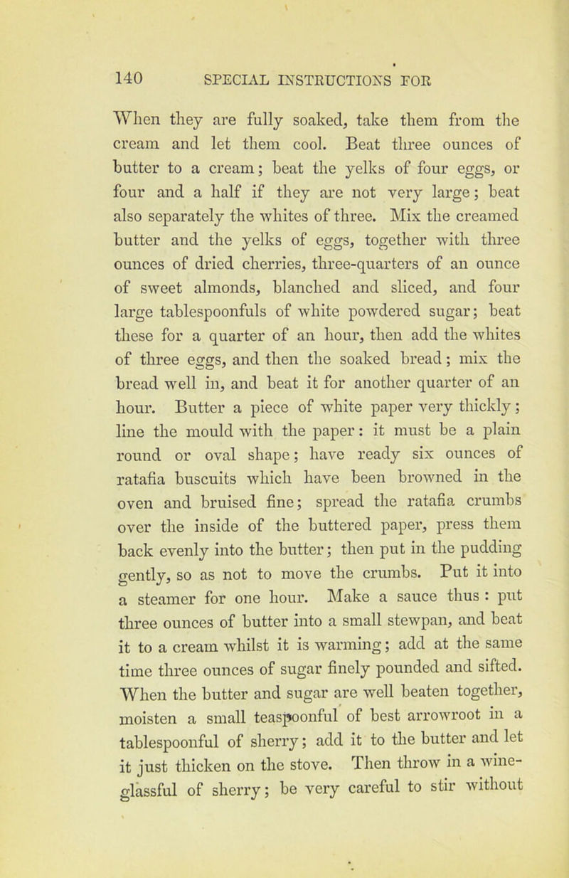 When they are fully soaked, take them from the cream and let them cool. Beat three ounces of butter to a cream; beat the yelks of four eggs, or four and a half if they are not very large; beat also separately the whites of three. Mix the creamed butter and the yelks of eggs, together with three ounces of dried cherries, three-quarters of an ounce of sweet almonds, blanched and sliced, and four large tablespoonfuls of white powdered sugar; beat these for a quarter of an hour, then add the whites of three eggs, and then the soaked bread; mix the bread well in, and beat it for another quarter of an hour. Butter a piece of white paper very thickly; line the mould with the paper: it must be a plain round or oval shape; have ready six ounces of ratafia buscuits which have been browned in the oven and bruised fine; spread the ratafia crumbs over the inside of the buttered paper, press them back evenly into the butter; then put in the pudding gently, so as not to move the crumbs. Put it into a steamer for one hour, hlake a sauce thus : put three ounces of butter into a small stewpan, and beat it to a cream whilst it is warming; add at the same time three ounces of sugar finely pounded and sifted. When the butter and sugar are well beaten together, moisten a small teaspoonful of best arrowroot in a tablespoonful of sherry; add it to the butter and let it just thicken on the stove. Then throw in a wine- glassful of sherry; be very careful to stir without