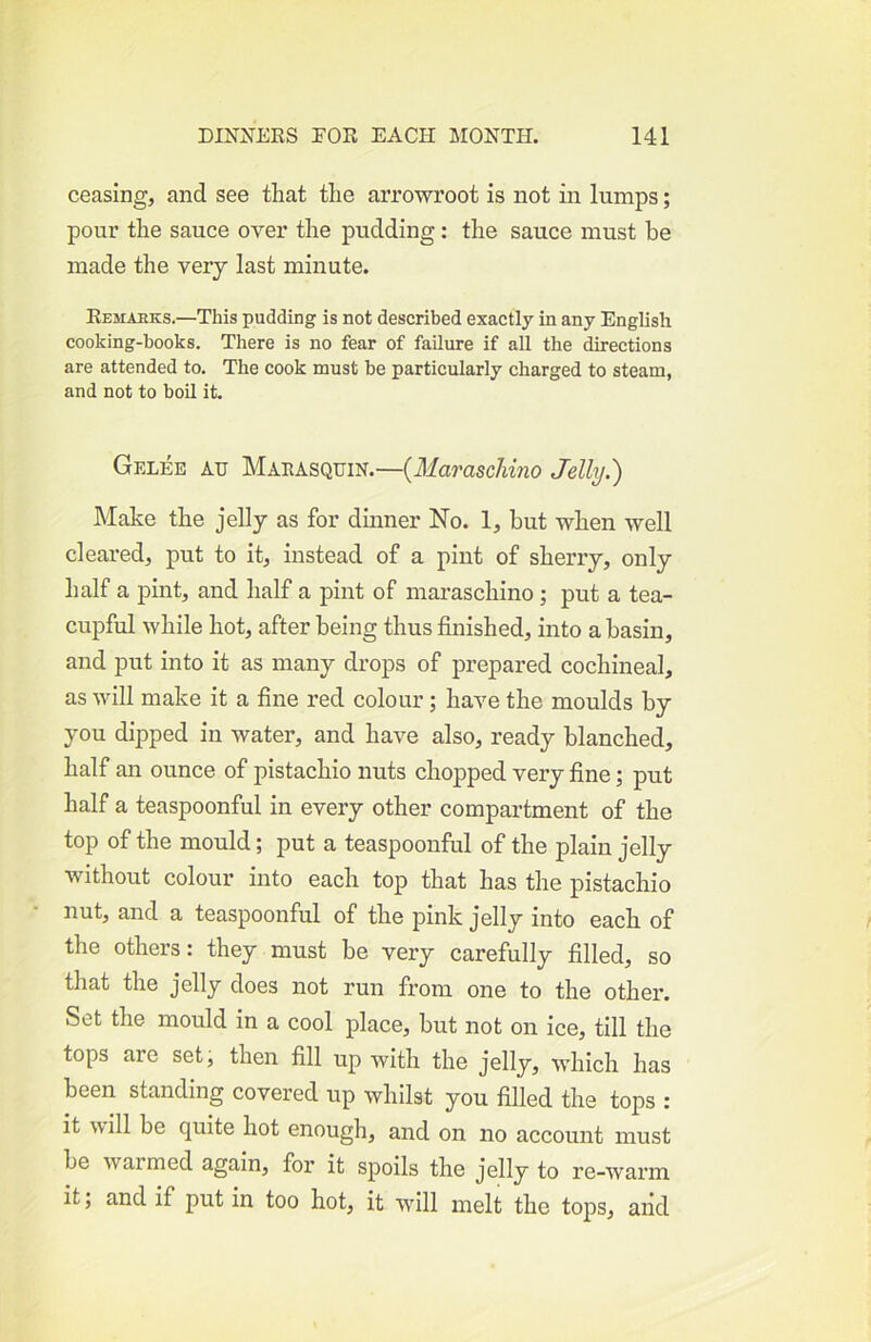 ceasing, and see that the arrowroot is not in lumps; pour the sauce over the pudding: the sauce must be made the very last minute. Remahks.—This pudding is not described exactly in any English cooking-books. There is no fear of failure if all the directions are attended to. The cook must be particiRarly charged to steam, and not to boil it. Gelee au Marasquin.—{Maraschino Jelly.) Make the jelly as for dinner No. 1, but when well cleared, put to it, instead of a pint of sherry, only half a pint, and half a pint of maraschino; put a tea- cupful while hot, after being thus finished, into a basin, and put into it as many drops of prepared cochineal, as will make it a fine red colour; have the moulds by you dipped in water, and have also, ready blanched, half an ounce of pistachio nuts chopped very fine; put half a teaspoonful in every other compartment of the top of the mould; put a teaspoonful of the plain jelly without colour into each top that has the pistachio nut, and a teaspoonful of the pink jelly into each of the others: they must be very carefully filled, so that the jelly does not run from one to the other. Set the mould in a cool place, but not on ice, till the tops are set, then fill up with the jelly, which has been standing covered up whilst you filled the tops : it will be quite hot enough, and on no account must be warmed again, for it spoils the jelly to re-warm it; and if put in too hot, it will melt the tops, and