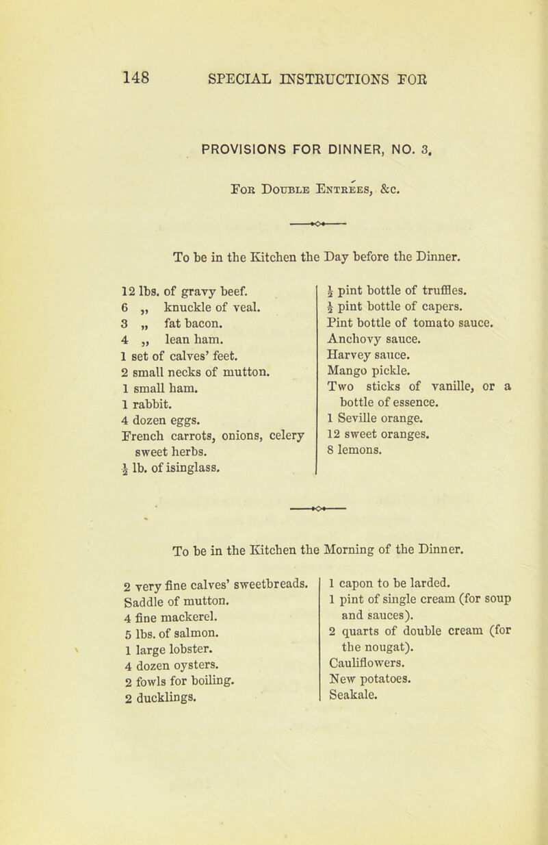 PROVISIONS FOR DINNER, NO. 3. Eor Double Entrees, &c. To be in the Kitchen the Day before the Dinner. 12 lbs. of gravy beef. 6 ,, knuckle of veal. 3 „ fat bacon. 4 j, lean ham. 1 set of calves’ feet. 2 small necks of mutton. 1 small ham. 1 rabbit. 4 dozen eggs. French carrots, onions, celery sweet herbs. ^ lb. of isinglass. I pint bottle of truffles. ^ pint bottle of capers. Pint bottle of tomato sauce. Anchovy sauce. Harvey sauce. Mango pickle. Two sticks of vanille, or a bottle of essence. 1 Seville orange. 12 sweet oranges. 8 lemons. To be in the Kitchen the 2 very fine calves’ sweetbreads. Saddle of mutton. 4 fine mackerel. 5 lbs. of salmon. 1 large lobster. 4 dozen oysters. 2 fowls for boiling. 2 ducklings. Morning of the Dinner. 1 capon to be larded. 1 pint of single cream (for soup and sauces). 2 quarts of double cream (for the nougat). Cauliflowers. New potatoes. Seakale.