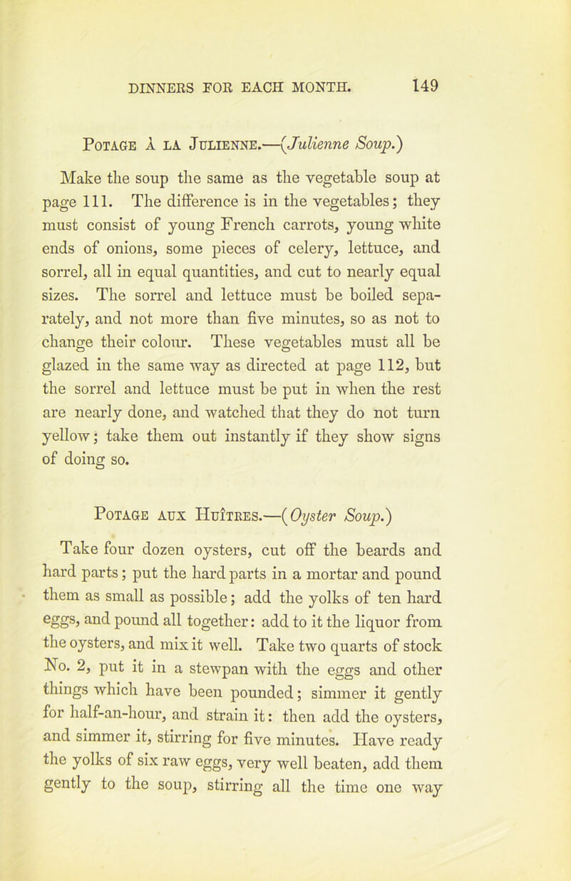 PoTAGE A LA Julienne.—{Julienne Soup.) Make tlie soup the same as the vegetable soup at page 111. The difference is in the vegetables; they must consist of young French carrots, young white ends of onions, some pieces of celery, lettuce, and sorrel, all in equal quantities, and cut to nearly equal sizes. The soiTel and lettuce must be boiled sepa- I’ately, and not more than five minutes, so as not to change their colour. These vegetables must all be glazed in the same way as directed at page 112, but the sorrel and lettuce must be put in when the rest are nearly done, and watched that they do not turn yellow; take them out instantly if they show signs of doing so. PoTAGE Aux Huitees.—{Oyster Soup.) Take four dozen oysters, cut off the beards and hard parts; put the hard parts in a mortar and pound them as small as possible; add the yolks of ten hard fi'iid pound all together: add to it the liquor from the oysters, and mix it well. Take two quarts of stock No. 2, put it in a stewpan with the eggs and other things which have been pounded; simmer it gently for half-an-hour, and strain it: then add the oysters, and simmer it, stirring for five minutes. Have ready the yolks of six raw eggs, very well beaten, add them gently to the soup, stirring all the time one way