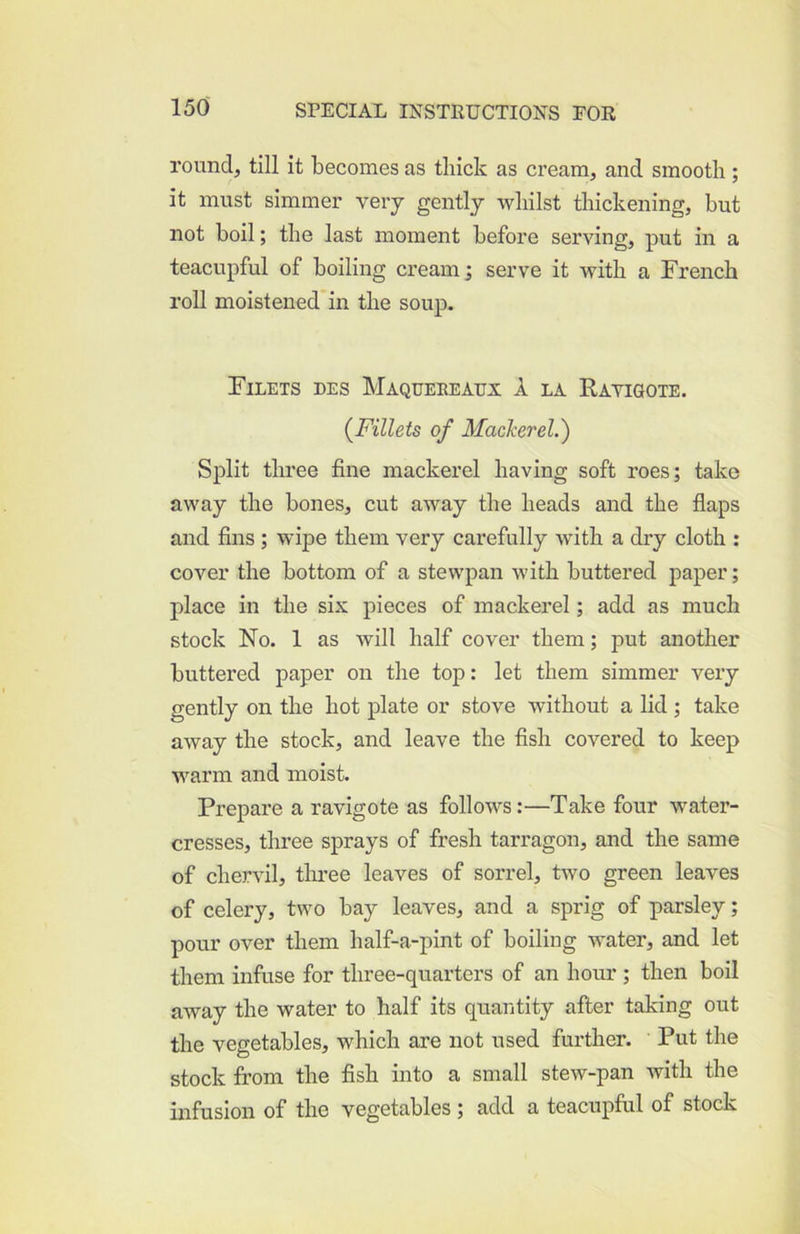 round, till it becomes as thick as cream, and smooth; it must simmer very gently whilst thickening, but not boil; the last moment before serving, put in a teacupful of boiling cream; serve it with a French roll moisteued'in the soup. Filets des Maqueeeaux A la Ravigote, {Fillets of Mackerel.) Split three fine mackerel having soft roes; take away the hones, cut away the heads and the fiaps and fins; wipe them very carefully with a dry cloth : cover the bottom of a stewpan with buttered paper; place in the six pieces of mackerel; add as much stock No. 1 as will half cover them; put another buttered paper on the top: let them simmer very gently on the hot plate or stove without a lid ; take away the stock, and leave the fish covered to keep warm and moist. Prepare a ravigote as follows:—Take four water- cresses, three sprays of fresh tarragon, and the same of chervil, three leaves of sorrel, two green leaves of celery, two bay leaves, and a sprig of parsley; pour over them half-a-pint of boiling water, and let them infuse for three-quarters of an hour; then boil away the water to half its quantity after taking out the vegetables, which are not used further. Put the stock from the fish into a small stew-pan with the infusion of the vegetables ; add a teacupful of stock