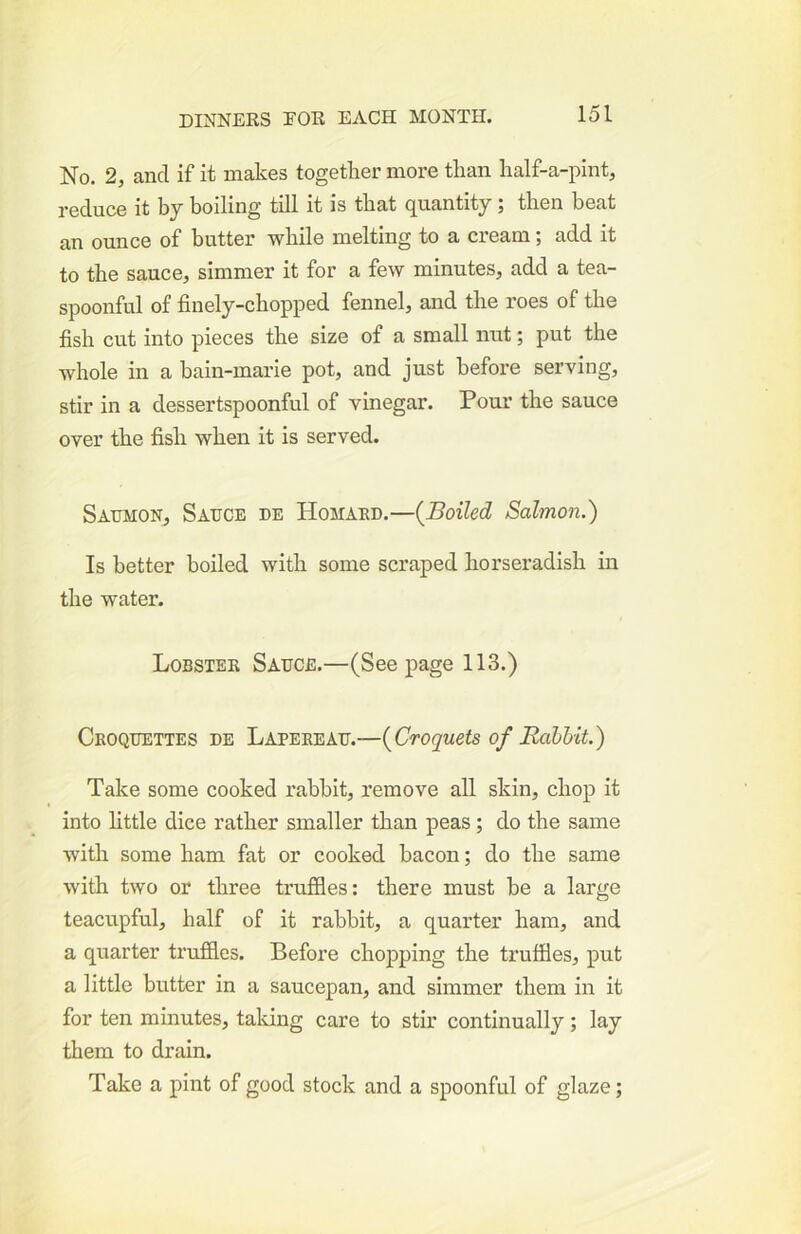 No. 2, and if it makes together more than half-a-pint, reduce it by boiling till it is that quantity; then beat an ounce of butter while melting to a cream; add it to the sauce;, simmer it for a few minutes, add a tea- spoonful of finely-chopped fennel, and the roes of the fish cut into pieces the size of a small nut; put the whole in a bain-marie pot, and just before serving, stir in a dessertspoonful of vinegar. Pour the sauce over the fish when it is served. Saumon, Sauce de Homakd.—{Boiled Salmon.) Is better boiled with some scraped horseradish in the water. Lobster Sauce.—(Seepage 113.) Croquettes de Lapereau.—{Croquets of Rabhit) Take some cooked rabbit, remove all skin, chop it into little dice rather smaller than peas; do the same with some ham fat or cooked bacon; do the same with two or three truffles: there must be a large teacupful, half of it rabbit, a quarter ham, and a quarter truffles. Before chopping the truffles, put a little butter in a saucepan, and simmer them in it for ten minutes, taking care to stir continually; lay them to drain. Take a pint of good stock and a spoonful of glaze;