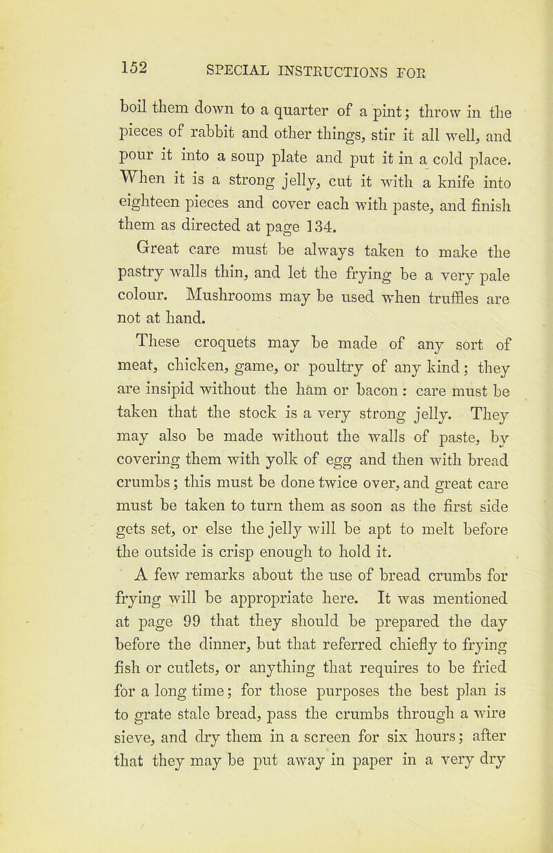 boil them down to a quarter of a pint; throw in the pieces of rabbit and other things, stir it all well, and pour it into a soup plate and put it in a cold place. When it is a strong jelly, cut it with a knife into eighteen pieces and cover each with paste, and finish them as directed at page 134. Great care must be always taken to make the pastry walls thin, and let the frying be a very pale colour. Mushrooms may be used when truffles are not at hand. These croquets may be made of any sort of meat, chicken, game, or poultry of any kind; they are insipid without the ham or bacon : care must be taken that the stock is a very strong jelly. They may also be made without the walls of paste, by covering them with yolk of egg and then with bread crumbs; this must be done twice over, and great care must be taken to turn them as soon as the first side gets set, or else the jelly will be apt to melt before the outside is crisp enough to hold it. A few remarks about the use of bread crumbs for frying will be appropriate here. It was mentioned at page 99 that they should be prejDared the day before the dinner, but that referred chiefly to frying fish or cutlets, or anything that requires to be fried for a long time; for those purposes the best plan is to grate stale bread, pass the crumbs through a wire sieve, and dry them in a screen for six hours; after that they may be put away in paper in a very dry