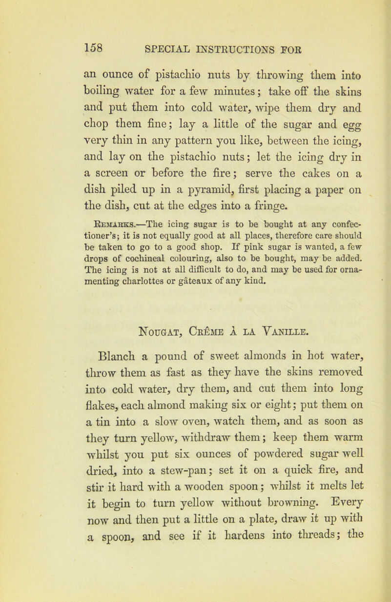 an ounce of pistachio nuts by throwing them into boiling water for a few minutes; take off the skins and put them into cold water, wipe them dry and chop them fine; lay a little of the sugar and egg very thin in any pattern you like, between the icing, and lay on the pistachio nuts; let the icing dry in a screen or before the fire; serve the cakes on a dish piled up in a pyramid, first placing a paper on the dish, cut at the edges into a fringe. Rejukks.—The icing sugar is to be bought at any confec- tioner’s; it is not equally good at all places, therefore care should be taken to go to a good shop. If pink sugar is wanted, a few drops of cochineal colouring, also to be bought, may be added. The icing is not at all difficult to do, and may be used for orna- menting charlottes or gateaux of any kind. Nougat, Ck£me A la Vanille. Blanch a pound of sweet almonds in hot water, throw them as fast as they have the skins removed into cold water, dry them, and cut them into long flakes, each almond making six or eight; put them on a tin into a slow oven, watch them, and as soon as they turn yellow, withdraw them; keep them warm whilst you put six ounces of powdered sugar well dried, into a stew-pan; set it on a quick fire, and stir it hard with a wooden spoon; wliilst it melts let it begin to turn yellow without browning. Every now and then put a little on a plate, draw it uj3 with a spoon, and see if it hardens into threads; the