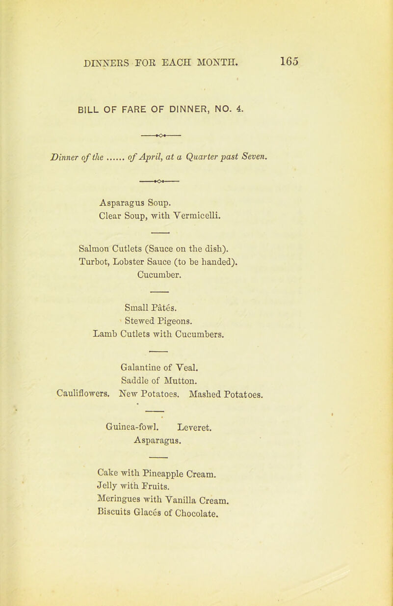 BILL OF FARE OF DINNER, NO. 4. Dinner of the of April, at a Quarter past Seven. —*04 Asparagus Soup. Clear Soup, with Vermicelli. Salmon Cutlets (Sauce on the dish). Turbot, Lobster Sauce (to be handed). Cucumber. Small Pates. Stewed Pigeons. Lamb Cutlets with Cucumbers. Galantine of Veal. Saddle of Mutton. Cauliflowers. New Potatoes. Mashed Potatoes. Guinea-fowl. Leveret. Asparagus. Cake with Pineapple Cream. Jelly with Fruits. Meringues with Vanilla Cream. Biscuits Glaces of Chocolate.