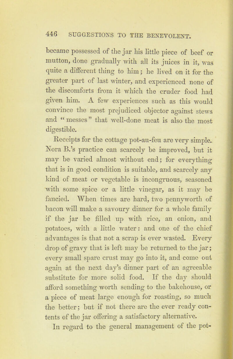 became possessed of the jar his little piece of beef or mutton, done gradually with all its juices in it, was quite a different thing to him; he lived on it for the greater part of last winter, and experienced none of the discomforts from it which the cruder food had given him. A few experiences such as this would convince the most prejudiced objector against stews and “ messes ” that well-done meat is also the most digestible. Receipts for the cottage j)ot-au-feu are very simple. Nora B.’s practice can scarcely be improved, but it may be varied almost without end; for everything that is in good condition is suitable, and scarcely any hind of meat or vegetable is incongruous, seasoned with some spice or a little vinegar, as it may be fancied. When times are hard, two pennyworth of bacon will make a savoury dinner for a whole family if the jar be filled uj) with rice, an onion, and potatoes, with a little water: and one of the chief advantages is that not a scrap is ever wasted. Every droj) of gravy that is left may be returned to the jar; every small spare crust may go into it, and come out again at the next day’s dinner part of an agreeable substitute for more solid food. If the day should afford something worth sending to the bakehouse, or a piece of meat large enough for roasting, so much the better; but if not there are the ever ready con- tents of the jar offering a satisfactory alternative. In regard to the general management of the pot-