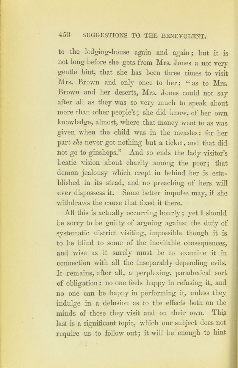 to the lodging-house again and agam; hut it is not long before she gets from Mrs. Jones a not veiy gentle hint, that she has been three times to visit Mrs. Brown and only once to her; “as to Mrs. Brown and her deserts, Mrs. Jones could not say after all as they was so very much to speak about more than other people’s; she did know, of her own knowledge, almost, where that money went to as was given when the child was in the measles: for her part she never got nothing but a ticket, and that did not go to ginshops.” And so ends the lady visitor’s beatic vision about charity among the poor; that demon jealousy which crept in behind her is esta- blished in its stead, and no preacliing of hers will ever dispossess it. Some better impulse may, if she withdraws the cause that fixed it there. All this is actually occimring hourly; yet I should be sorry to be guilty of arguing against the duty of systematic district visiting, impossible though it is to be blind to some of the inevitable consequences, and wise as it surely must be to examine it in comiection with all the inseparably depending evils. It remains, after all, a perplexing, paradoxical sort of obligation: no one feels happy in refusing it, and no one can be happy in performing it, unless they indulge in a delusion as to the effects both on the minds of those they visit and on their own. Thi^ last is a significant topic, which our subject does not require us to follow out; it will be enough to hint