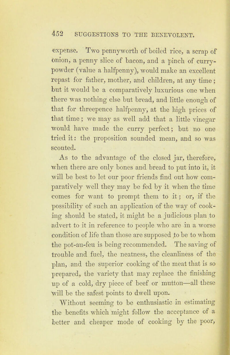 exj^ense. Two pennyworth of boiled rice, a scrap of onion, a penny slice of bacon, and a pinch of curry- powder (value a halfpenny), would make an excellent repast for father, mother, and children, at any time; but it would be a comparatively luxurious one when there was nothing else but bread, and little enough of that for threepence halfpenny, at the high prices of that time; we may as well add that a little vinegar woidd have made the curry perfect; but no one tried it: the proposition sounded mean, and so was scouted. As to the advantage of the closed jar, therefore, when there are only bones and bi’ead to put into it, it will be best to let our poor friends find out how com- paratively well they may be fed by it when the time comes for want to prompt them to it; or, if the possibility of such an application of the way of cook- ing should be stated, it might be a judicious plan to advert to it in reference to peoj)le who are in a worse condition of life than those are supposed to be to whom the pot-au-feu is being recommended. The saving of trouble and fuel, the neatness, the cleanliness of the plan, and the superior cooking of the meat that is so prepared, the variety that may replace the finishing up of a cold, dry piece of beef or mutton—all these will be the safest points to dwell upon. Without seeming to be enthusiastic in estimating the benefits which might follow the acceptance of a better and cheaper mode of cooking by the poor.