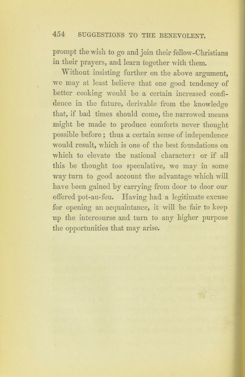 prompt the wish to go and join their fellow-Christians in their prayers, and learn together with them. Without insisting further on the above argument, we may at least believe that one good tendency of better cooking would be a certain increased confi- dence in the future, derivable from the knowledge that, if bad times should come, the narrowed means might be made to produce comforts never thought possible before ; thus a certain sense of independence would result, which is one of the best foundations on which to elevate the national character: or if all this be thought too speculative, we may in some way turn to good account the advantage which will have been gained by carrying from door to door our offered pot-au-feu. Having had a legitimate excuse for opening an acquaintance, it will be fair to keep up the intercourse and turn to any higher purpose the opportunities that may arise.