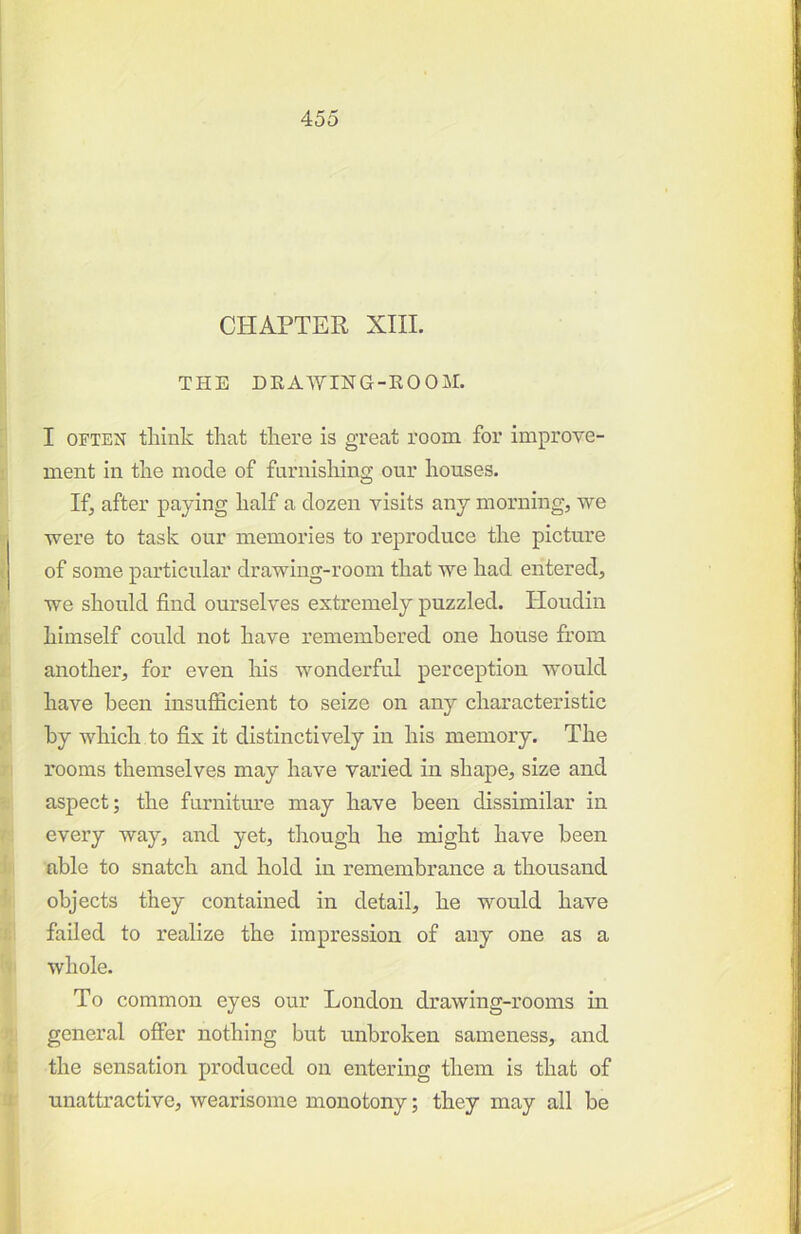 CHAPTER XIII. THE DRAWING-KOOM. I OFTEN think that there is great roona for improve- ment in the mode of furnishing our houses. If, after paying half a dozen visits any morning, we were to task our memories to reproduce the picture of some particular drawing-room that we had entered, we should find ourselves extremely puzzled. Houdin himself could not have remembered one house from another, for even his wonderful perception would have been insufficient to seize on any characteristic by which to fix it distinctively in his memory. The rooms themselves may have varied in shape, size and aspect; the furniture may have been dissimilar in every way, and yet, though he might have been able to snatch and hold in remembrance a thousand objects they contained in detail, he would have failed to realize the impression of any one as a whole. To common eyes our London drawing-rooms in general offer nothing but unbroken sameness, and the sensation produced on entering them is that of unattractive, wearisome monotony; they may all be