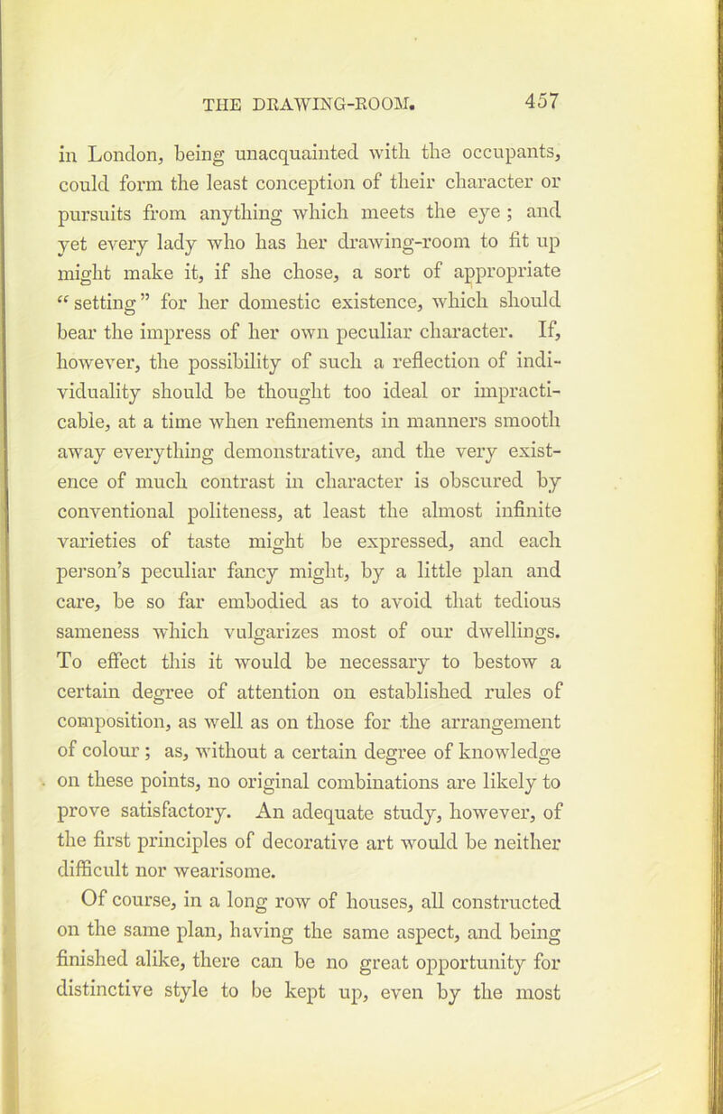 in London, being unacquainted with the occupants, could form the least coiiception of their character or pursuits from anything which meets the eye ; and yet every lady who has her di-awing-room to fit up might make it, if she chose, a sort of appropriate “ setting ” for her domestic existence, which should bear the impress of her own peculiar character. If, however, the possibility of such a reflection of indi- viduality should he thought too ideal or impracti- cable, at a time when refinements in manners smooth away everything demonstrative, and the very exist- ence of much contrast in character is obscured by conventional politeness, at least the almost infinite varieties of taste might be expressed, and each pei’son’s peculiar fancy might, by a little plan and care, be so far embodied as to avoid that tedious sameness which vulgarizes most of our dwellings. To effect this it would be necessary to bestow a certain degree of attention on established rules of composition, as well as on those for the arrangement of colour; as, without a certain degree of knowledge on these points, no original combinations are likely to prove satisfactory. An adequate study, however, of the first principles of decorative art would be neither difficult nor wearisome. Of course, in a long row of houses, all constructed on the same plan, having the same aspect, and being finished alike, there can be no great opportunity for distinctive style to be kept up, even by the most