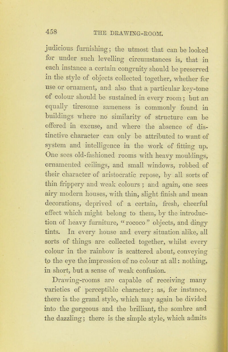 judicious furnishing; the utmost that can be looked for under such levelling circumstances is, that in each instance a certain congruity should he preserved in the style of objects collected together, whether for use or ornament, and also that a particular key-tone of colour should be sustained in every room; but an equally tiresome sameness is commonly found in buildings where no similarity of structure can be offered in excuse, and where the absence of dis- tinctive character can only be attributed to want of system and intelligence in the work of fitting up. One sees old-fashioned rooms with heavy mouldings, ornamented ceilings, and small windows, robbed of their character of aristocratic repose, by all sorts of thin frippery and weak colours ; and again, one sees airy modern houses, with thin, slight finish and mean decorations, deprived of a certain, fresh, cheerful effect which might belong to them, by the introduc- tion of heavy furniture, “ rococo ” objects, and dingy tints. In every house and every situation alike, all sorts of things are collected together, whilst every colour in the rainbow is scattered about, conveying to the eye the imj)ression of no colour at all: nothing, in short, but a sense of weak confusion. Drawing-rooms are capable of receiving many varieties of perceptible character; as, for instance, there is the grand style, which may again be divided into the gorgeous and the brilliant, the sombre and the dazzling; there is the simple style, which admits