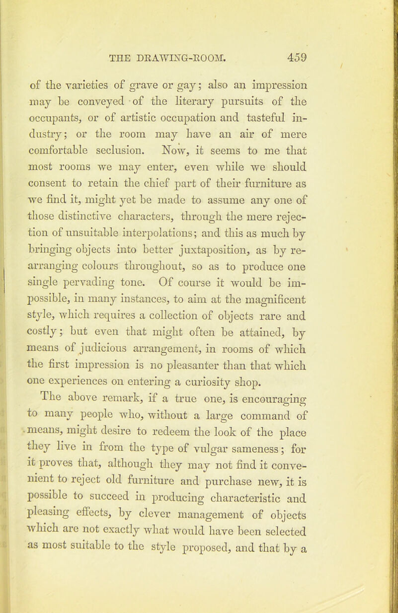 of tlie varieties of grave or gay; also an impression may be conveyed of the literary pursuits of the occupants^ or of artistic occupation and tasteful in- dustry; or the room may have an air of mere comfortable seclusion. Now, it seems to me that most rooms we may enter, even while we should consent to retain the chief part of their furniture as we find it, might yet he made to assume any one of those distinctive characters, through the mere rejec- tion of unsuitable interpolations; and this as much by bringing objects into better juxtaposition, as by re- arranging colours throughout, so as to produce one single pervading tone. Of course it would be im- possible, in many instances, to aim at the magnificent style, which requires a collection of objects rare and costly; but even that might often be attained, by means of judicious arrangement, in rooms of which the first impression is no pleasanter than that which one experiences on entering a curiosity shop. The above remark, if a true one, is encouraging to many people who, without a large command of •means, might desire to redeem the look of the place they live in from the type of vulgar sameness; for it proves that, although they may not find it conve- nient to reject old furniture and purchase new, it is possible to succeed in producing characteristic and j)leasing effects, by clever management of objects which are not exactly what would have been selected as most suitable to the style proposed, and that by a