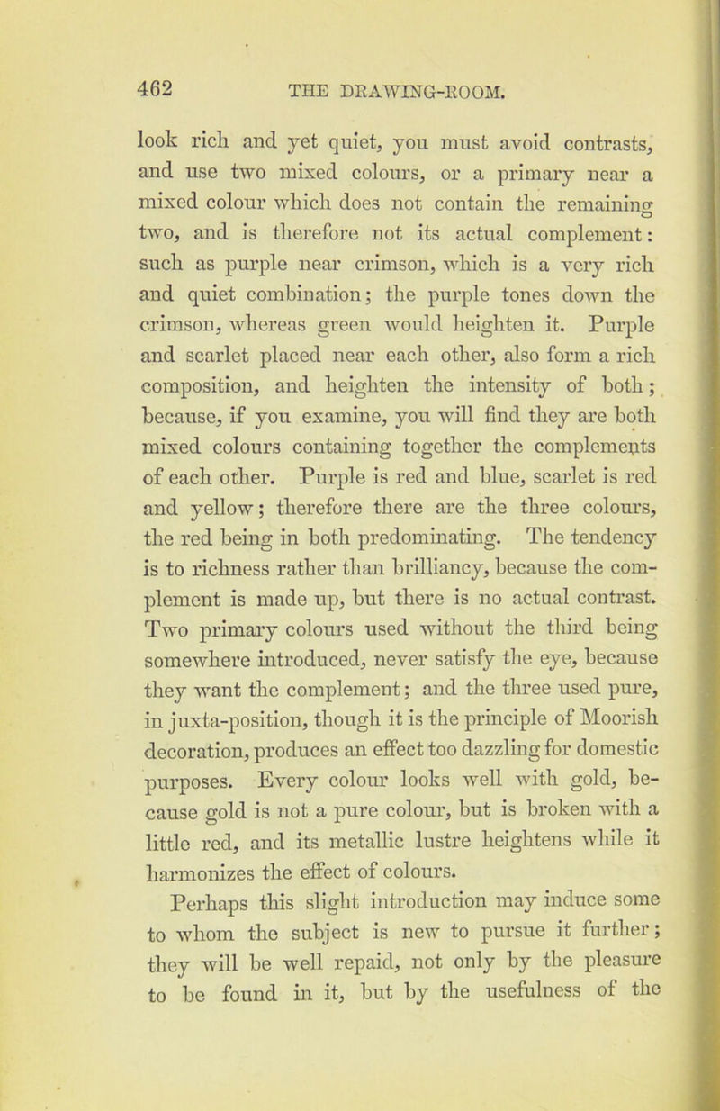 look rick and yet quiet, you must avoid contrasts, and use two mixed colours, or a primary near a mixed colour which does not contain the remainino- O two, and is therefore not its actual complement: such as purple near crimson, which is a very rich and quiet combination; the purple tones down the crimson, Avhereas green Avould heighten it. Purple and scarlet placed near each other, also form a rich composition, and heighten the intensity of both; because, if you examine, you will find they are both mixed colours containing together the complemeuts of each other. Purple is red and blue, scarlet is red and yellow; therefore there are the three colours, the red being in both predominating. The tendency is to richness rather than brilliancy, because the com- plement is made up, but there is no actual contrast. Two primary colours used without the third being somewhere introduced, never satisfy the eye, because they want the complement; and the three used pure, in juxta-position, though it is the principle of Moorish decoration, produces an effect too dazzling for domestic purposes. Every colour looks Avell with gold, be- cause gold is not a pure colour, but is broken Avith a little red, and its metallic lustre heightens while it harmonizes the effect of colours. Perhaps this slight introduction may induce some to Avhom the subject is new to pursue it further; they will be well repaid, not only by the pleasure to be found in it, but by the usefulness of the