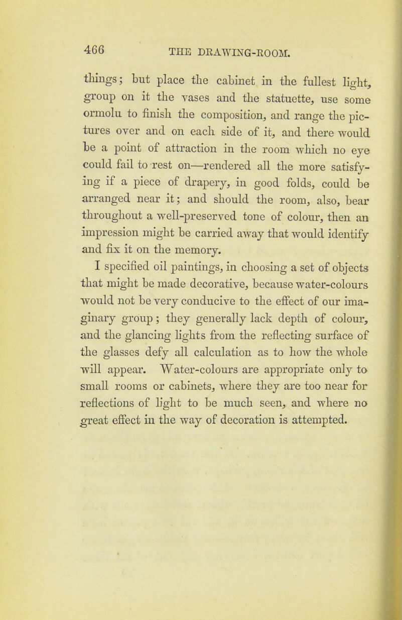tilings; but place tlie cabinet in the fullest light, group on it the vases and the statuette, use some ormolu to finish the composition, and range the pic- tures over and on each side of it, and there would be a point of attraction in the room which no eye could fail to rest on—rendered all the more satisfy- ing if a piece of di'apery, in good folds, could be arranged near it; and should the room, also, bear throughout a well-preserved tone of colour, then an impression might be carried away that would identify and fijc it on the memory. I specified oil paintings, in choosing a set of objects that might be made decorative, because water-colours would not be very conducive to the effect of our ima- ginary group; they generally lack depth of colour, and the glancing lights fit’orn the reflecting surface of the glasses defy all calculation as to how the whole will appear. Water-colours are appropriate only to small rooms or cabinets, where they are too near for reflections of light to be much seen, and where no great effect in the way of decoration is attempted.