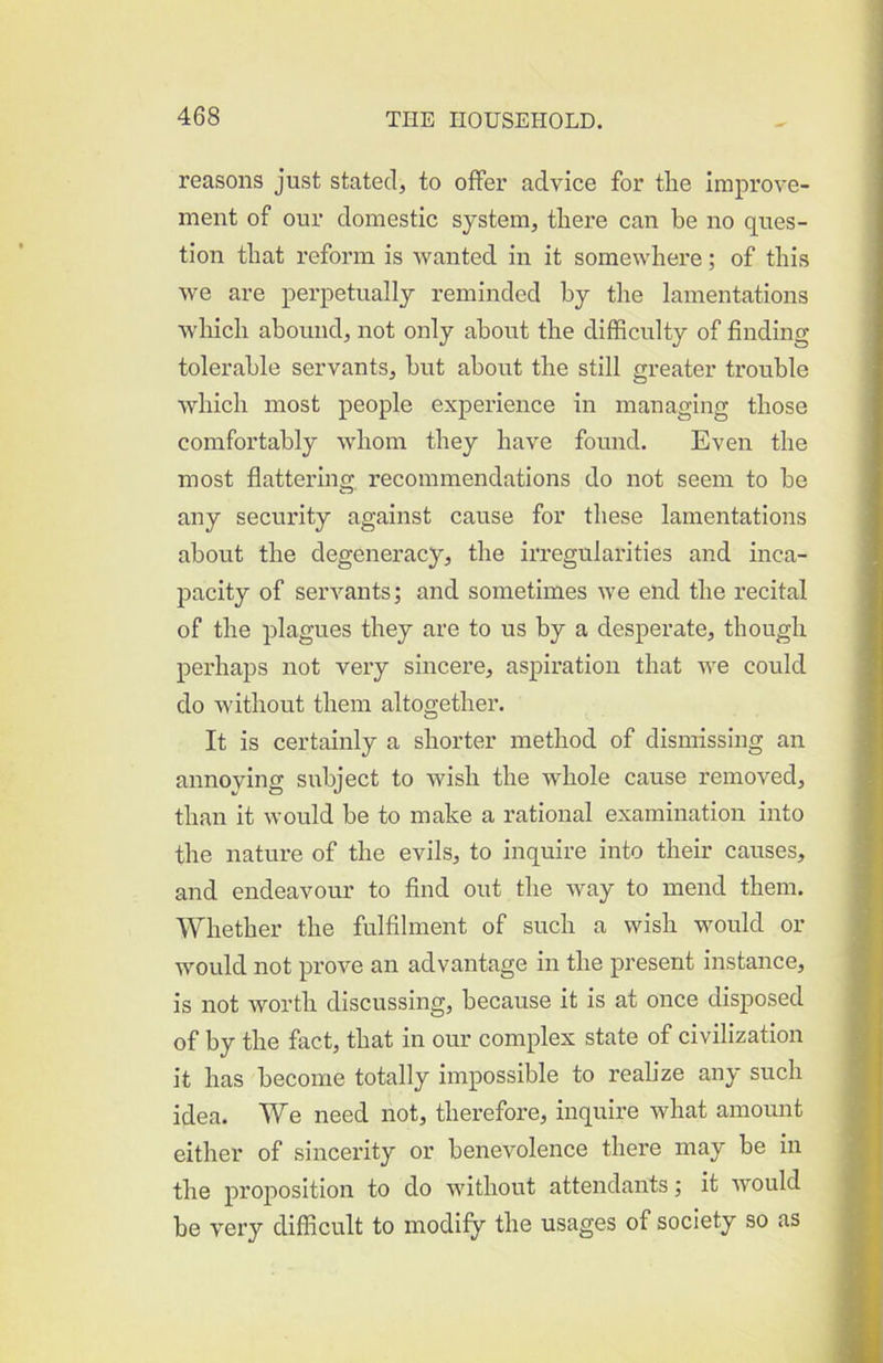 reasons just stated, to offer advice for the Improve- ment of our domestic system, there can be no ques- tion that reform is wanted in it somewhere; of this we are perpetually reminded by the lamentations which abound, not only about the difficulty of finding tolerable servants, hut about the still greater trouble which most people experience in managing those comfortably whom they have found. Even the most flattering, recommendations do not seem to be any security against cause for these lamentations about the degeneracy, the irregularities and inca- pacity of servants; and sometimes we end the recital of the plagues they are to us by a desperate, though perhaps not very sincere, aspiration that we could do without them altogether. It is certainly a shorter method of dismissing an annoying subject to wish the whole cause removed, than it would be to make a rational examination into the nature of the evils, to inquire into their causes, and endeavour to And out the way to mend them. Whether the fulfilment of such a wish would or would not prove an advantage in the present instance, is not worth discussing, because it Is at once disposed of by the fact, that in our complex state of civilization it has become totally impossible to realize any such idea. We need not, therefore, inquire what amount either of sincex’ity or benevolence there may be in the proposition to do without attendants; it would be very difficult to modify the usages of society so as